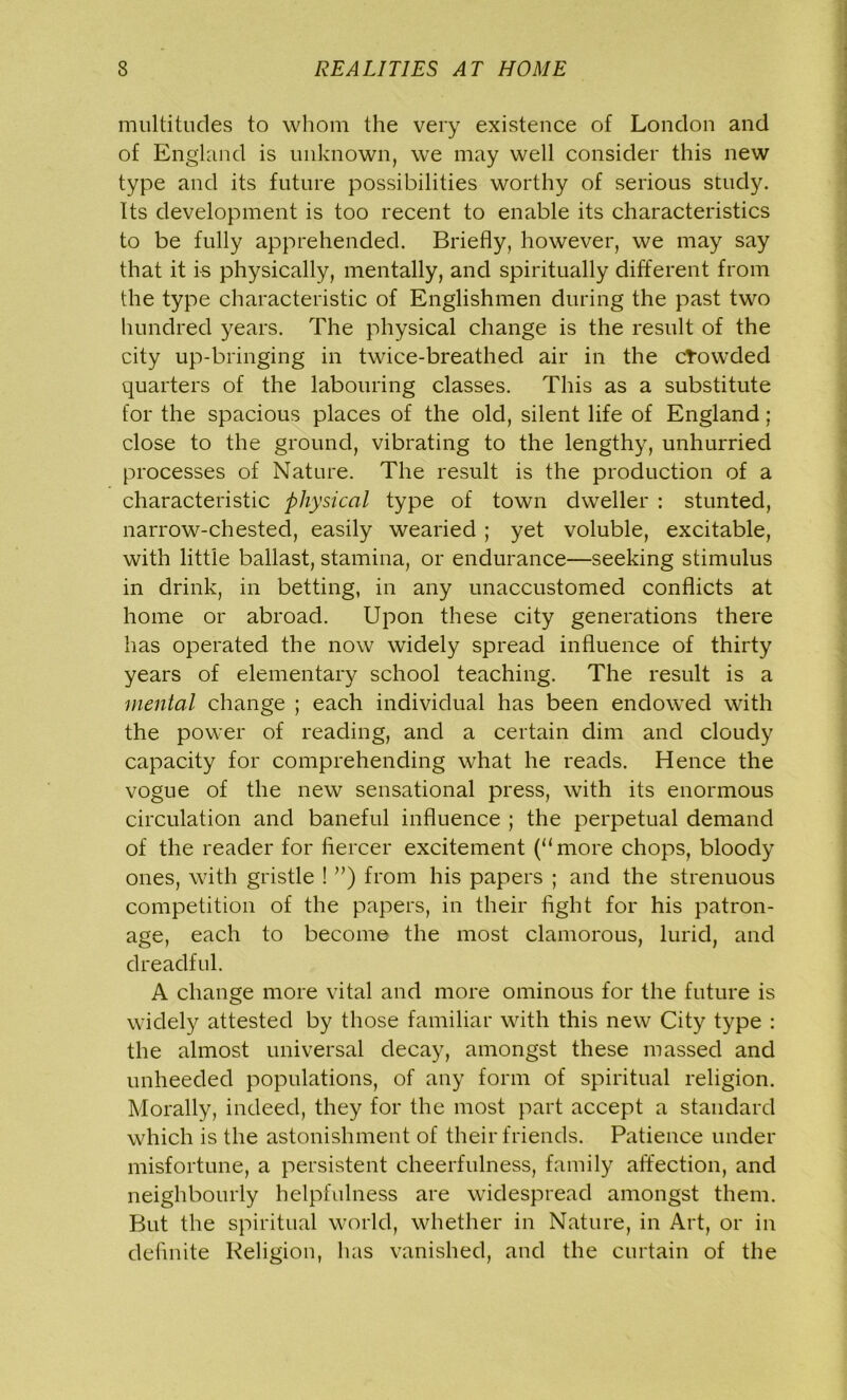 multitudes to whom the very existence of London and of England is unknown, we may well consider this new type and its future possibilities worthy of serious study. Its development is too recent to enable its characteristics to be fully apprehended. Briefly, however, we may say that it is physically, mentally, and spiritually different from the type characteristic of Englishmen during the past two hundred years. The physical change is the result of the city up-bringing in twice-breathed air in the crowded quarters of the labouring classes. This as a substitute for the spacious places of the old, silent life of England; close to the ground, vibrating to the lengthy, unhurried processes of Nature. The result is the production of a characteristic physical type of town dweller : stunted, narrow-chested, easily wearied ; yet voluble, excitable, with little ballast, stamina, or endurance—seeking stimulus in drink, in betting, in any unaccustomed conflicts at home or abroad. Upon these city generations there has operated the now widely spread influence of thirty years of elementary school teaching. The result is a mental change ; each individual has been endowed with the power of reading, and a certain dim and cloudy capacity for comprehending what he reads. Hence the vogue of the new sensational press, with its enormous circulation and baneful influence ; the perpetual demand of the reader for fiercer excitement (“more chops, bloody ones, with gristle ! ”) from his papers ; and the strenuous competition of the papers, in their fight for his patron- age, each to become the most clamorous, lurid, and dreadful. A change more vital and more ominous for the future is widely attested by those familiar with this new City type : the almost universal decay, amongst these massed and unheeded populations, of any form of spiritual religion. Morally, indeed, they for the most part accept a standard which is the astonishment of their friends. Patience under misfortune, a persistent cheerfulness, family affection, and neighbourly helpfulness are widespread amongst them. But the spiritual world, whether in Nature, in Art, or in definite Religion, has vanished, and the curtain of the