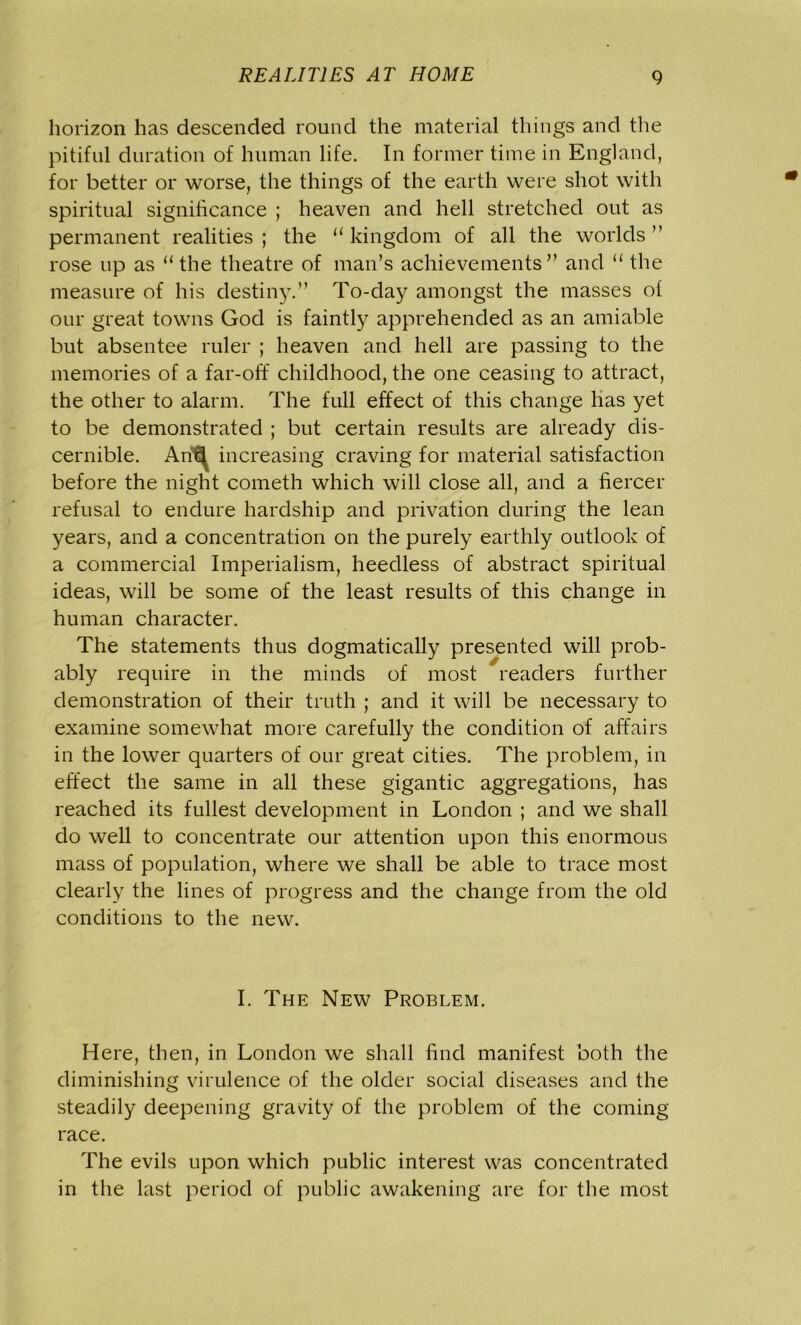 horizon has descended round the material things and the pitiful duration of human life. In former time in England, for better or worse, the things of the earth were shot with spiritual significance ; heaven and hell stretched out as permanent realities ; the “ kingdom of all the worlds ” rose up as “the theatre of man’s achievements” and “ the measure of his destiny.” To-day amongst the masses of our great towns God is faintly apprehended as an amiable but absentee ruler ; heaven and hell are passing to the memories of a far-off childhood, the one ceasing to attract, the other to alarm. The full effect of this change has yet to be demonstrated ; but certain results are already dis- cernible. Ari\ increasing craving for material satisfaction before the night cometh which will close all, and a fiercer refusal to endure hardship and privation during the lean years, and a concentration on the purely earthly outlook of a commercial Imperialism, heedless of abstract spiritual ideas, will be some of the least results of this change in human character. The statements thus dogmatically presented will prob- ably require in the minds of most readers further demonstration of their truth ; and it will be necessary to examine somewhat more carefully the condition of affairs in the lower quarters of our great cities. The problem, in effect the same in all these gigantic aggregations, has reached its fullest development in London ; and we shall do well to concentrate our attention upon this enormous mass of population, where we shall be able to trace most clearly the lines of progress and the change from the old conditions to the new. I. The New Problem. Here, then, in London we shall find manifest both the diminishing virulence of the older social diseases and the steadily deepening gravity of the problem of the coming race. The evils upon which public interest was concentrated in the last period of public awakening are for the most