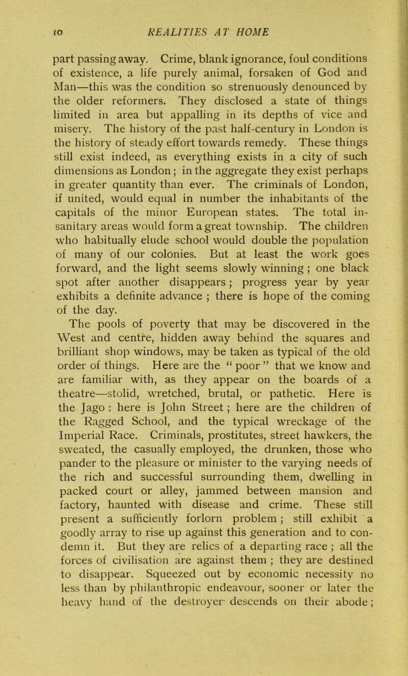 part passing away. Crime, blank ignorance, foul conditions of existence, a life purely animal, forsaken of God and Man—this was the condition so strenuously denounced by the older reformers. They disclosed a state of things limited in area but appalling in its depths of vice and misery. The history of the past half-century in London is the history of steady effort towards remedy. These things still exist indeed, as everything exists in a city of such dimensions as London; in the aggregate they exist perhaps in greater quantity than ever. The criminals of London, if united, would equal in number the inhabitants of the capitals of the minor European states. The total in- sanitary areas would form a great township. The children who habitually elude school would double the population of many of our colonies. But at least the work goes forward, and the light seems slowly winning ; one black spot after another disappears; progress year by year exhibits a definite advance ; there is hope of the coming of the day. The pools of poverty that may be discovered in the West and centre, hidden away behind the squares and brilliant shop windows, may be taken as typical of the old order of things. Here are the u poor ” that we know and are familiar with, as they appear on the boards of a theatre—stolid, wretched, brutal, or pathetic. Here is the Jago : here is John Street; here are the children of the Ragged School, and the typical wreckage of the Imperial Race. Criminals, prostitutes, street hawkers, the sweated, the casually employed, the drunken, those who pander to the pleasure or minister to the varying needs of the rich and successful surrounding them, dwelling in packed court or alley, jammed between mansion and factory, haunted with disease and crime. These still present a sufficiently forlorn problem; still exhibit a goodly array to rise up against this generation and to con- demn it. But they are relics of a departing race ; all the forces of civilisation are against them ; they are destined to disappear. Squeezed out by economic necessity no less than by philanthropic endeavour, sooner or later the heavy hand of the destroyer descends on their abode;