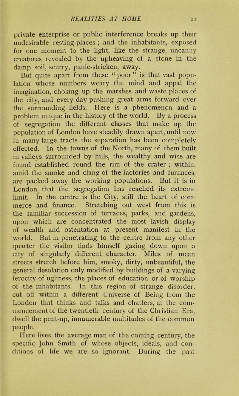 private enterprise or public interference breaks up their undesirable resting-places ; and the inhabitants, exposed for one moment to the light, like the strange, uncanny creatures revealed by the upheaving of a stone in the damp soil, scurry, panic-stricken, away. But quite apart from these “poor” is that vast popu- lation whose numbers weary the mind and appal the imagination, choking up the marshes and waste places of the city, and every day pushing great arms forward over the surrounding fields. Here is a phenomenon and a problem unique in the history of the world. By a process of segregation the different classes that make up the population of London have steadily drawn apart, until now in many large tracts the separation has been completely effected. In the towns of the North, many of them built in valleys surrounded by hills, the wealthy and wise are found established round the rim of the crater ; within, amid the smoke and clang of the factories and furnaces, are packed away the working populations. But it is in London that the segregation has reached its extreme limit. In the centre is the City, still the heart of com- merce and finance. Stretching out west from this is the familiar succession of terraces, parks, and gardens, upon which are concentrated the most lavish display of wealth and ostentation at present manifest in the world. But in penetrating to the centre from any other quarter the visitor finds himself gazing down upon a city of singularly different character. Miles of mean streets stretch before him, smoky, dirty, unbeautiful, the general desolation only modified by buildings of a varying ferocity of ugliness, the places of education or of worship of the inhabitants. In this region of strange disorder, cut off within a different Universe of Being from the London that thinks and talks and chatters, at the com- mencement of the twentieth century of the Christian Era, dwell the pent-up, innumerable multitudes of the common people. Here lives the average man of the coming century, the specific John Smith of whose objects, ideals, and con- ditions of life we are so ignorant. During the past