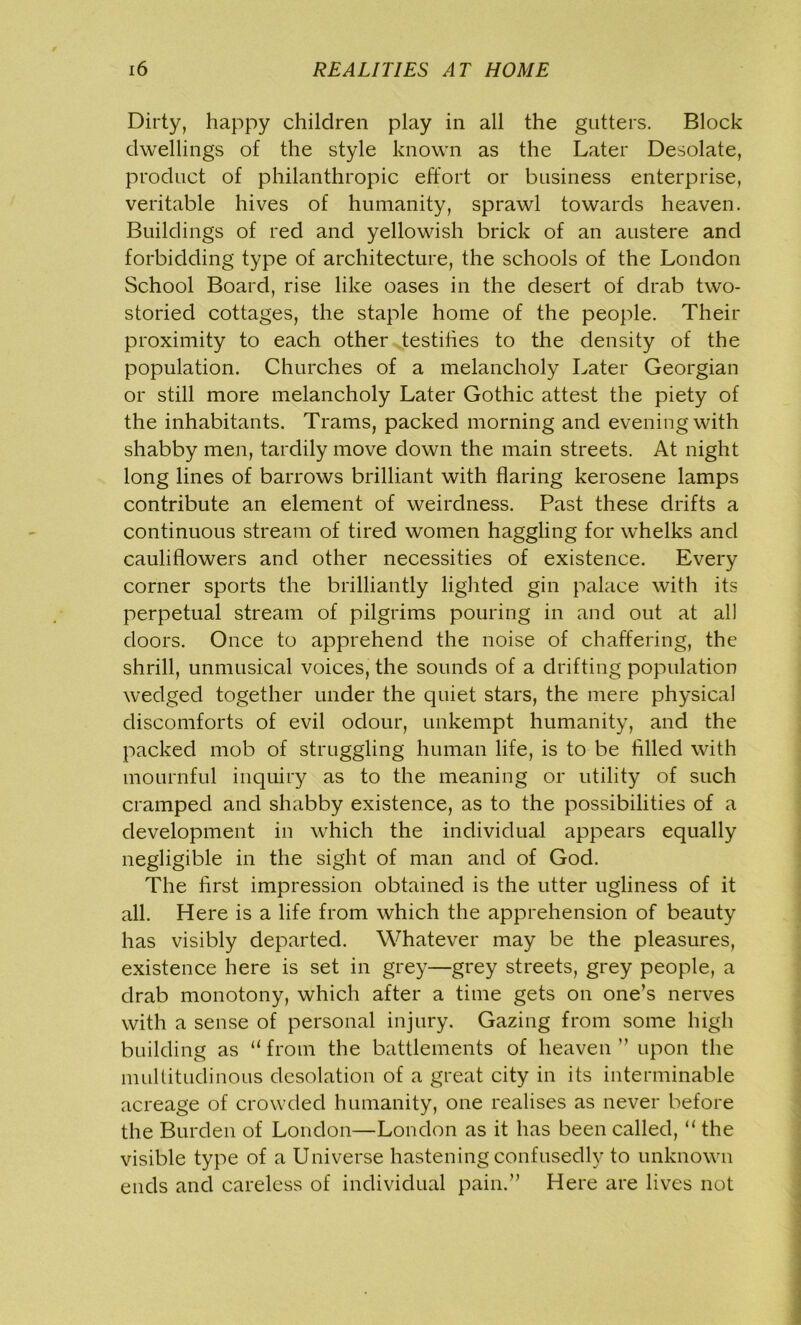 Dirty, happy children play in all the gutters. Block dwellings of the style known as the Later Desolate, product of philanthropic effort or business enterprise, veritable hives of humanity, sprawl towards heaven. Buildings of red and yellowish brick of an austere and forbidding type of architecture, the schools of the London School Board, rise like oases in the desert of drab two- storied cottages, the staple home of the people. Their proximity to each other testifies to the density of the population. Churches of a melancholy Later Georgian or still more melancholy Later Gothic attest the piety of the inhabitants. Trams, packed morning and evening with shabby men, tardily move down the main streets. At night long lines of barrows brilliant with flaring kerosene lamps contribute an element of weirdness. Past these drifts a continuous stream of tired women haggling for whelks and cauliflowers and other necessities of existence. Every corner sports the brilliantly lighted gin palace with its perpetual stream of pilgrims pouring in and out at all doors. Once to apprehend the noise of chaffering, the shrill, unmusical voices, the sounds of a drifting population wedged together under the quiet stars, the mere physical discomforts of evil odour, unkempt humanity, and the packed mob of struggling human life, is to be filled with mournful inquiry as to the meaning or utility of such cramped and shabby existence, as to the possibilities of a development in which the individual appears equally negligible in the sight of man and of God. The first impression obtained is the utter ugliness of it all. Here is a life from which the apprehension of beauty has visibly departed. Whatever may be the pleasures, existence here is set in grey—grey streets, grey people, a drab monotony, which after a time gets on one’s nerves with a sense of personal injury. Gazing from some high building as “from the battlements of heaven” upon the multitudinous desolation of a great city in its interminable acreage of crowded humanity, one realises as never before the Burden of London—London as it has been called, “ the visible type of a Universe hastening confusedly to unknown ends and careless of individual pain.” Here are lives not