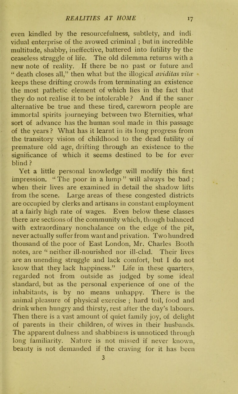 even kindled by the resourcefulness, subtlety, and indi vidual enterprise of the avowed criminal ; but in incredible multitude, shabby, ineffective, battered into futility by the ceaseless struggle of life. The old dilemma returns with a new note of reality. If there be no past or future and “ death closes all,” then what but the illogical aviditcis viicc keeps these drifting crowds from terminating an existence the most pathetic element of which lies in the fact that they do not realise it to be intolerable ? And if the saner alternative be true and these tired, careworn people are immortal spirits journeying between two Eternities, what sort of advance has the human soul made in this passage of the years ? What has it learnt in its long progress from the transitory vision of childhood to the dead futility of premature old age, drifting through an existence to the significance of which it seems destined to be for ever blind ? Yet a little personal knowledge will modify this first impression. “The poor in a lump” will always be bad ; when their lives are examined in detail the shadow lifts from the scene. Large areas of these congested districts are occupied by clerks and artisans in constant employment at a fairly high rate of wages. Even below these classes there are sections of the community which, though balanced with extraordinary nonchalance on the edge of the pit, never actually suffer from want and privation. Two hundred thousand of the poor of East London, Mr. Charles Booth notes, are “ neither ill-nourished nor ill-clad. Their lives are an unending struggle and lack comfort, but I do not know that they lack happiness.” Life in these quarters, regarded not from outside as judged by some ideal standard, but as the personal experience of one of the inhabitants, is by no means unhappy. There is the animal pleasure of physical exercise ; hard toil, food and drink when hungry and thirsty, rest after the day’s labours. Then there is a vast amount of quiet family joy, of delight of parents in their children, of wives in their husbands. The apparent dulness and shabbiness is unnoticed through Ions familiaritv. Nature is not missed if never known, beauty is not demanded if the craving for it has been 3
