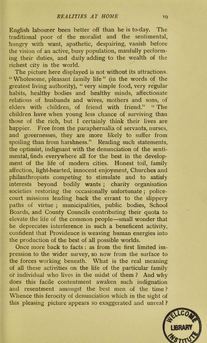 English labourer been better off than he is to-day. The traditional poor of the moralist and the sentimental, hungry with want, apathetic, despairing, vanish before the vision of an active, busy population, manfully perform- ing their duties, and daily adding to the wealth of the richest city in the world. The picture here displayed is not without its attractions. “ Wholesome, pleasant family life ” (in the words of the greatest living authority), “ very simple food, very regular habits, healthy bodies and healthy minds, affectionate relations of husbands and wives, mothers and sons, of elders with children, of friend with friend.” “ The children have when young less chance of surviving than those of the rich, but I certainly think their lives are happier. Free from the paraphernalia of servants, nurses, and governesses, they are more likely to suffer from spoiling than from harshness.” Reading such statements, the optimist, indignant with the denunciation of the senti- mental, finds everywhere all for the best in the develop- ment of the life of modern cities. Honest toil, family affection, light-hearted, innocent enjoyment, Churches and philanthropists competing to stimulate and to satisfy interests beyond bodily wants ; charity organisation societies restoring the occasionally unfortunate ; police- court missions leading back the errant to the slippery paths of virtue ; municipalities, public bodies, School Boards, and County Councils contributing their quota to elevate the life of the common people—small wonder that he deprecates interference in such a beneficent activity, confident that Providence is weaving human energies into the production of the best of all possible worlds. Once more back to facts : as from the first limited im- pression to the wider survey, so now from the surface to the forces working beneath. What is the real meaning of all these activities on the life of the particular family or individual who lives in the midst of them ? And why does this facile contentment awaken such indignation and resentment amongst the best men of the time ? Whence this ferocity of denunciation which in the sight of this pleasing picture appears so exaggerated and unreal ?