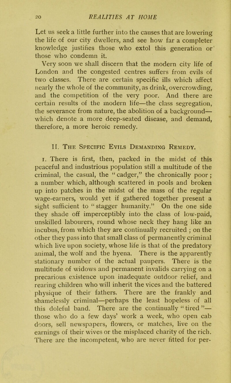Let us seek a little further into the causes that are lowering the life of our city dwellers, and see how far a completer knowledge justifies those who extol this generation or those who condemn it. Very soon we shall discern that the modern city life of London and the congested centres suffers from evils of two classes. There are certain specific ills which affect nearly the whole of the community, as drink, overcrowding, and the competition of the very poor. And there are certain results of the modern life—the class segregation, the severance from nature, the abolition of a background— which denote a more deep-seated disease, and demand, therefore, a more heroic remedy. II. The Specific Evils Demanding Remedy. i. There is first, then, packed in the midst of this peaceful and industrious population still a multitude of the criminal, the casual, the “ cadger,” the chronically poor ; a number which, although scattered in pools and broken up into patches in the midst of the mass of the regular wage-earners, would yet if gathered together present a sight sufficient to “ stagger humanity.” On the one side they shade off imperceptibly into the class of low-paid, unskilled labourers, round whose neck they hang like an incubus, from which they are continually recruited ; on the other they pass into that small class of permanently criminal which live upon society, whose life is that of the predatory animal, the wolf and the hyena. There is the apparently stationary number of the actual paupers. There is the multitude of widows and permanent invalids carrying on a precarious existence upon inadequate outdoor relief, and rearing children who will inherit the vices and the battered physique of their fathers. There are the frankly and shamelessly criminal—perhaps the least hopeless of all this doleful band. There are the continually “ tired ”— those who do a few days’ work a week, who open cab doors, sell newspapers, flowers, or matches, live on the earnings of their wives or the misplaced charity of the rich. There are the incompetent, who are never fitted for per-