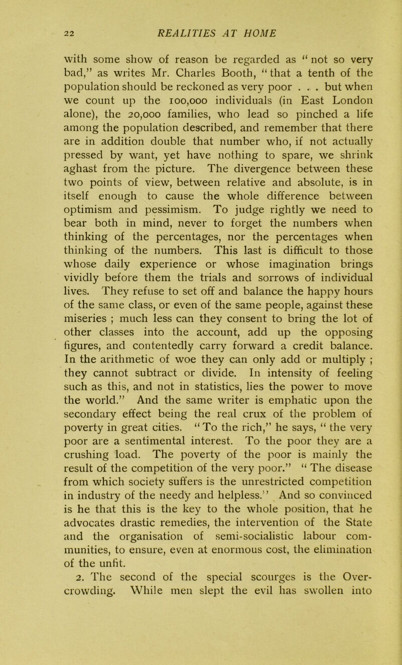 with some show of reason be regarded as “ not so very bad/’ as writes Mr. Charles Booth, “ that a tenth of the population should be reckoned as very poor . . . but when we count up the 100,000 individuals (in East London alone), the 20,000 families, who lead so pinched a life among the population described, and remember that there are in addition double that number who, if not actually pressed by want, yet have nothing to spare, we shrink aghast from the picture. The divergence between these two points of view, between relative and absolute, is in itself enough to cause the whole difference between optimism and pessimism. To judge rightly we need to bear both in mind, never to forget the numbers when thinking of the percentages, nor the percentages when thinking of the numbers. This last is difficult to those whose daily experience or whose imagination brings vividly before them the trials and sorrows of individual lives. They refuse to set off and balance the happy hours of the same class, or even of the same people, against these miseries ; much less can they consent to bring the lot of other classes into the account, add up the opposing figures, and contentedly carry forward a credit balance. In the arithmetic of woe they can only add or multiply ; they cannot subtract or divide. In intensity of feeling such as this, and not in statistics, lies the power to move the world.” And the same writer is emphatic upon the secondary effect being the real crux of the problem of poverty in great cities. “To the rich,” he says, “ the very poor are a sentimental interest. To the poor they are a crushing load. The poverty of the poor is mainly the result of the competition of the very poor.” “ The disease from which society suffers is the unrestricted competition in industry of the needy and helpless.” And so convinced is he that this is the key to the whole position, that he advocates drastic remedies, the intervention of the State and the organisation of semi-socialistic labour com- munities, to ensure, even at enormous cost, the elimination of the unfit. 2. The second of the special scourges is the Over- crowding. While men slept the evil has swollen into