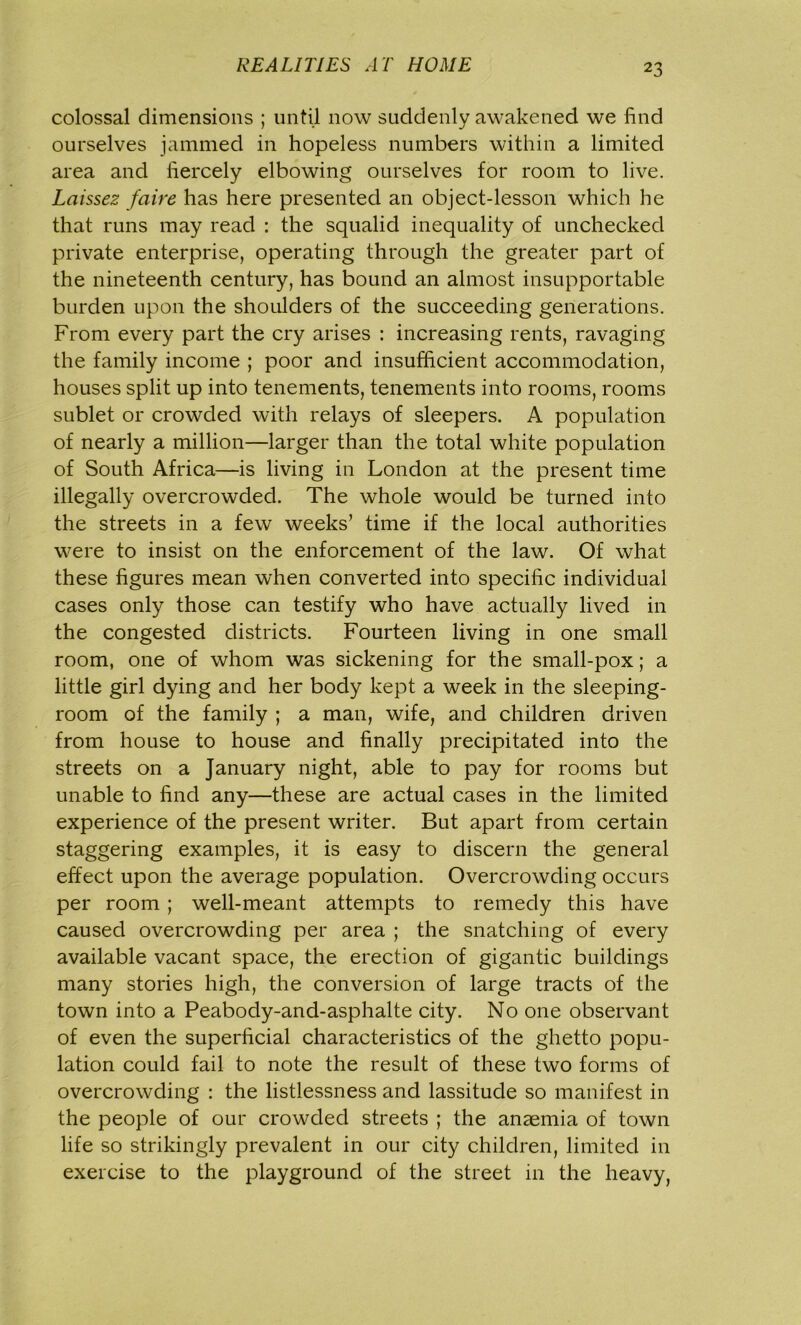 colossal dimensions ; until now suddenly awakened we find ourselves jammed in hopeless numbers within a limited area and fiercely elbowing ourselves for room to live. Laissez faire has here presented an object-lesson which he that runs may read : the squalid inequality of unchecked private enterprise, operating through the greater part of the nineteenth century, has bound an almost insupportable burden upon the shoulders of the succeeding generations. From every part the cry arises : increasing rents, ravaging the family income ; poor and insufficient accommodation, houses split up into tenements, tenements into rooms, rooms sublet or crowded with relays of sleepers. A population of nearly a million—larger than the total white population of South Africa—is living in London at the present time illegally overcrowded. The whole would be turned into the streets in a few weeks’ time if the local authorities were to insist on the enforcement of the law. Of what these figures mean when converted into specific individual cases only those can testify who have actually lived in the congested districts. Fourteen living in one small room, one of whom was sickening for the small-pox; a little girl dying and her body kept a week in the sleeping- room of the family ; a man, wife, and children driven from house to house and finally precipitated into the streets on a January night, able to pay for rooms but unable to find any—these are actual cases in the limited experience of the present writer. But apart from certain staggering examples, it is easy to discern the general effect upon the average population. Overcrowding occurs per room ; well-meant attempts to remedy this have caused overcrowding per area ; the snatching of every available vacant space, the erection of gigantic buildings many stories high, the conversion of large tracts of the town into a Peabody-and-asphalte city. No one observant of even the superficial characteristics of the ghetto popu- lation could fail to note the result of these two forms of overcrowding : the listlessness and lassitude so manifest in the people of our crowded streets ; the anaemia of town life so strikingly prevalent in our city children, limited in exercise to the playground of the street in the heavy,