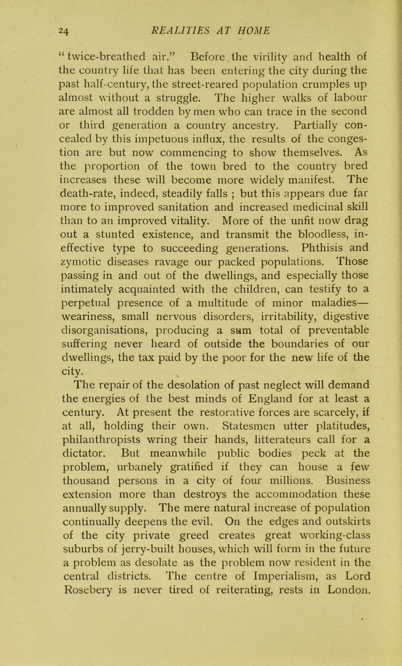 “twice-breathed air.” Before the virility and health of the country life that has been entering the city during the past half-century, the street-reared population crumples up almost without a struggle. The higher walks of labour are almost all trodden by men who can trace in the second or third generation a country ancestry. Partially con- cealed by this impetuous influx, the results of the conges- tion are but now commencing to show themselves. As the proportion of the town bred to the country bred increases these will become more widely manifest. The death-rate, indeed, steadily falls ; but this appears due far more to improved sanitation and increased medicinal skill than to an improved vitality. More of the unfit now drag out a stunted existence, and transmit the bloodless, in- effective type to succeeding generations. Phthisis and zymotic diseases ravage our packed populations. Those passing in and out of the dwellings, and especially those intimately acquainted with the children, can testify to a perpetual presence of a multitude of minor maladies— weariness, small nervous disorders, irritability, digestive disorganisations, producing a sum total of preventable suffering never heard of outside the boundaries of our dwellings, the tax paid by the poor for the new life of the city. The repair of the desolation of past neglect will demand the energies of the best minds of England for at least a century. At present the restorative forces are scarcely, if at all, holding their own. Statesmen utter platitudes, philanthropists wring their hands, litterateurs call for a dictator. But meanwhile public bodies peck at the problem, urbanely gratified if they can house a few thousand persons in a city of four millions. Business extension more than destroys the accommodation these annually supply. The mere natural increase of population continually deepens the evil. On the edges and outskirts of the city private greed creates great working-class suburbs of jerry-built houses, which will form in the future a problem as desolate as the problem now resident in the central districts. The centre of Imperialism, as Lord Rosebery is never tired of reiterating, rests in London.
