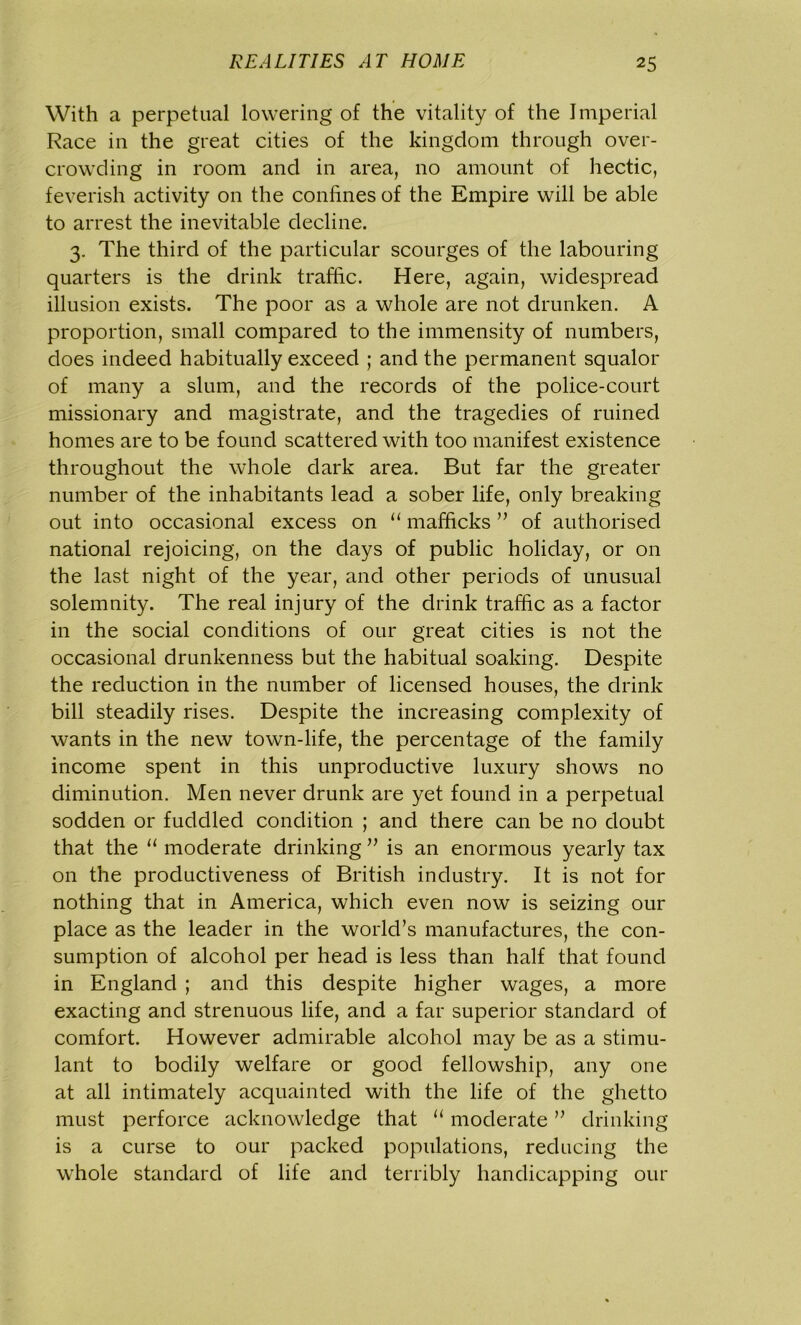 With a perpetual lowering of the vitality of the Imperial Race in the great cities of the kingdom through over- crowding in room and in area, no amount of hectic, feverish activity on the confines of the Empire will be able to arrest the inevitable decline. 3. The third of the particular scourges of the labouring quarters is the drink traffic. Here, again, widespread illusion exists. The poor as a whole are not drunken. A proportion, small compared to the immensity of numbers, does indeed habitually exceed ; and the permanent squalor of many a slum, and the records of the police-court missionary and magistrate, and the tragedies of ruined homes are to be found scattered with too manifest existence throughout the whole dark area. But far the greater number of the inhabitants lead a sober life, only breaking out into occasional excess on “ mafficks ” of authorised national rejoicing, on the days of public holiday, or on the last night of the year, and other periods of unusual solemnity. The real injury of the drink traffic as a factor in the social conditions of our great cities is not the occasional drunkenness but the habitual soaking. Despite the reduction in the number of licensed houses, the drink bill steadily rises. Despite the increasing complexity of wants in the new town-life, the percentage of the family income spent in this unproductive luxury shows no diminution. Men never drunk are yet found in a perpetual sodden or fuddled condition ; and there can be no doubt that the u moderate drinking ” is an enormous yearly tax on the productiveness of British industry. It is not for nothing that in America, which even now is seizing our place as the leader in the world’s manufactures, the con- sumption of alcohol per head is less than half that found in England ; and this despite higher wages, a more exacting and strenuous life, and a far superior standard of comfort. However admirable alcohol may be as a stimu- lant to bodily welfare or good fellowship, any one at all intimately acquainted with the life of the ghetto must perforce acknowledge that “ moderate ” drinking is a curse to our packed populations, reducing the whole standard of life and terribly handicapping our