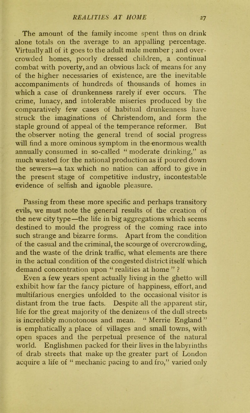 The amount of the family income spent thus on drink alone totals on the average to an appalling percentage. Virtually all of it goes to the adult male member ; and over- crowded homes, poorly dressed children, a continual combat with poverty, and an obvious lack of means for any of the higher necessaries of existence, are the inevitable accompaniments of hundreds of thousands of homes in which a case of drunkenness rarely if ever occurs. The crime, lunacy, and intolerable miseries produced by the comparatively few cases of habitual drunkenness have struck the imaginations of Christendom, and form the staple ground of appeal of the temperance reformer. But the observer noting the general trend of social progress will find a more ominous symptom in the enormous wealth annually consumed in so-called “ moderate drinking,” as much wasted for the national production as if poured down the sewers—a tax which no nation can afford to give in the present stage of competitive industry, incontestable evidence of selfish and ignoble pleasure. Passing from these more specific and perhaps transitory evils, we must note the general results of the creation of the new city type—the life in big aggregations which seems destined to mould the progress of the coming race into such strange and bizarre forms. Apart from the condition of the casual and the criminal, the scourge of overcrowding, and the waste of the drink traffic, what elements are there in the actual condition of the congested district itself which demand concentration upon u realities at home ” ? Even a few years spent actually living in the ghetto will exhibit how far the fancy picture of happiness, effort, and multifarious energies unfolded to the occasional visitor is distant from the true facts. Despite all the apparent stir, life for the great majority of the denizens of the dull streets is incredibly monotonous and mean. “ Merrie England ” is emphatically a place of villages and small towns, with open spaces and the perpetual presence of the natural world. Englishmen packed for their lives in the labyrinths of drab streets that make up the greater part of London acquire a life of “ mechanic pacing to and fro,” varied only