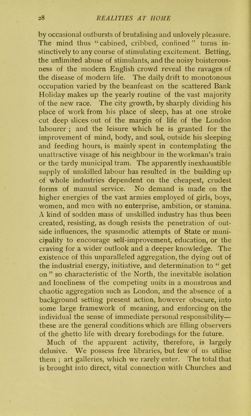 by occasional outbursts of brutalising and unlovely pleasure. The mind thus “cabined, cribbed, confined” turns in- stinctively to any course of stimulating excitement. Betting, the unlimited abuse of stimulants, and the noisy boisterous- ness of the modern English crowd reveal the ravages of the disease of modern life. The daily drift to monotonous occupation varied by the beanfeast on the scattered Bank Holiday makes up the yearly routine of the vast majority of the new race. The city growth, by sharply dividing his place of work from his place of sleep, has at one stroke cut deep slices out of the margin of life of the London labourer ; and the leisure which he is granted for the improvement of mind, body, and soul, outside his sleeping and feeding hours, is mainly spent in contemplating the unattractive visage of his neighbour in the workman’s train or the tardy municipal tram. The apparently inexhaustible supply of unskilled labour has resulted in the building up of whole industries dependent on the cheapest, crudest forms of manual service. No demand is made on the higher energies of the vast armies employed of girls, boys, women, and men with no enterprise, ambition, or stamina. A kind of sodden mass of unskilled industry has thus been created, resisting, as dough resists the penetration of out- side influences, the spasmodic attempts of State or muni- cipality to encourage self-improvement, education, or the craving for a wider outlook and a deeper knowledge. The existence of this unparalleled aggregation, the dying out of the industrial energy, initiative, and determination to “ get on” so characteristic of the North, the inevitable isolation and loneliness of the competing units in a monstrous and chaotic aggregation such as London, and the absence of a background setting present action, however obscure, into some large framework of meaning, and enforcing on the individual the sense of immediate personal responsibility— these are the general conditions which are filling observers of the ghetto life with dreary forebodings for the future. Much of the apparent activity, therefore, is largely delusive. We possess free libraries, but few of us utilise them ; art galleries, which we rarely enter. The total that is brought into direct, vital connection with Churches and