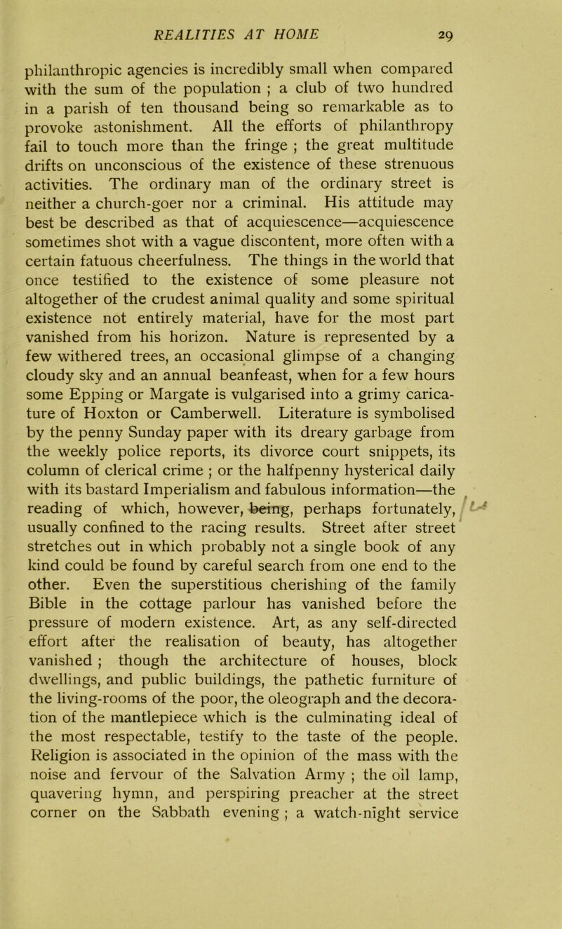 philanthropic agencies is incredibly small when compared with the sum of the population ; a club of two hundred in a parish of ten thousand being so remarkable as to provoke astonishment. All the efforts of philanthropy fail to touch more than the fringe ; the great multitude drifts on unconscious of the existence of these strenuous activities. The ordinary man of the ordinary street is neither a church-goer nor a criminal. His attitude may best be described as that of acquiescence—acquiescence sometimes shot with a vague discontent, more often with a certain fatuous cheerfulness. The things in the world that once testified to the existence of some pleasure not altogether of the crudest animal quality and some spiritual existence not entirely material, have for the most part vanished from his horizon. Nature is represented by a few withered trees, an occasional glimpse of a changing cloudy sky and an annual beanfeast, when for a few hours some Epping or Margate is vulgarised into a grimy carica- ture of Hoxton or Camberwell. Literature is symbolised by the penny Sunday paper with its dreary garbage from the weekly police reports, its divorce court snippets, its column of clerical crime ; or the halfpenny hysterical daily with its bastard Imperialism and fabulous information—the reading of which, however, being, perhaps fortunately, usually confined to the racing results. Street after street stretches out in which probably not a single book of any kind could be found by careful search from one end to the other. Even the superstitious cherishing of the family Bible in the cottage parlour has vanished before the pressure of modern existence. Art, as any self-directed effort after the realisation of beauty, has altogether vanished ; though the architecture of houses, block dwellings, and public buildings, the pathetic furniture of the living-rooms of the poor, the oleograph and the decora- tion of the mantlepiece which is the culminating ideal of the most respectable, testify to the taste of the people. Religion is associated in the opinion of the mass with the noise and fervour of the Salvation Army ; the oil lamp, quavering hymn, and perspiring preacher at the street corner on the Sabbath evening ; a watch-night service