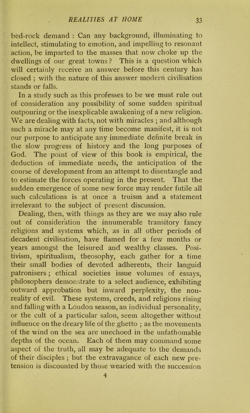 bed-rock demand : Can any background, illuminating to intellect, stimulating to emotion, and impelling to resonant action, be imparted to the masses that now choke up the dwellings of our great towns ? This is a question which will certainly receive an answer before this century has closed ; with the nature of this answer modern civilisation stands or falls. In a study such as this professes to be we must rule out of consideration any possibility of some sudden spiritual outpouring or the inexplicable awakening of a new religion. We are dealing with facts, not with miracles ; and although such a miracle may at any time become manifest, it is not our purpose to anticipate any immediate definite break in the slow progress of history and the long purposes of God. The point of view of this book is empirical, the deduction of immediate needs, the anticipation of the course of development from an attempt to disentangle and to estimate the forces operating in the present. That the sudden emergence of some new force may render futile all such calculations is at once a truism and a statement irrelevant to the subject of present discussion. Dealing, then, with things as they are we may also rule out of consideration the innumerable transitory fancy religions and systems which, as in all other periods of decadent civilisation, have flamed for a few months or years amongst the leisured and wealthy classes. Posi- tivism, spiritualism, theosophy, each gather for a time their small bodies of devoted adherents, their languid patronisers; ethical societies issue volumes of essays, philosophers demonstrate to a select audience, exhibiting outward approbation but inward perplexity, the non- reality of evil. These systems, creeds, and religions rising and falling with a London season, an individual personality, or the cult of a particular salon, seem altogether without influence on the dreary life of the ghetto ; as the movements of the wind on the sea are unechoed in the unfathomable depths of the ocean. Each of them may command some aspect of the truth, all may be adequate to the demands of their disciples ; but the extravagance of each new pre- tension is discounted by those wearied with the succession 4