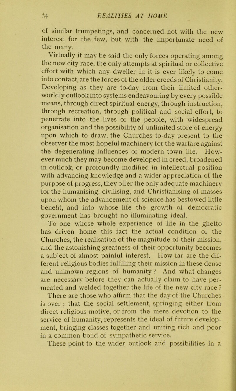 of similar trumpetings, and concerned not with the new interest for the few, but with the importunate need of the many. Virtually it may be said the only forces operating among the new city race, the only attempts at spiritual or collective effort with which any dweller in it is ever likely to come into contact, are the forces of the older creeds of Christianity. Developing as they are to-day from their limited other- worldly outlook into systems endeavouring by every possible means, through direct spiritual energy, through instruction, through recreation, through political and social effort, to penetrate into the lives of the people, with widespread organisation and the possibility of unlimited store of energy upon which to draw, the Churches to-day present to the observer the most hopeful machinery for the warfare against the degenerating influences of modern town life. How- ever much they may become developed in creed, broadened in outlook, or profoundly modified in intellectual position with advancing knowledge and a wider appreciation of the purpose of progress, they offer the only adequate machinery for the humanising, civilising, and Christianising of masses upon whom the advancement of science has bestowed little benefit, and into whose life the growth of democratic government has brought no illuminating ideal. To one whose whole experience of life in the ghetto has driven home this fact the actual condition of the Churches, the realisation of the magnitude of their mission, and the astonishing greatness of their opportunity becomes a subject of almost painful interest. How far are the dif- ferent religious bodies fulfilling their mission in these dense and unknown regions of humanity ? And what changes are necessary before they can actually claim to have per- meated and welded together the life of the new city race ? There are those who affirm that the day of the Churches is over ; that the social settlement, springing either from direct religious motive, or from the mere devotion to the service of humanity, represents the ideal of future develop- ment, bringing classes together and uniting rich and poor in a common bond of sympathetic service. These point to the wider outlook and possibilities in a