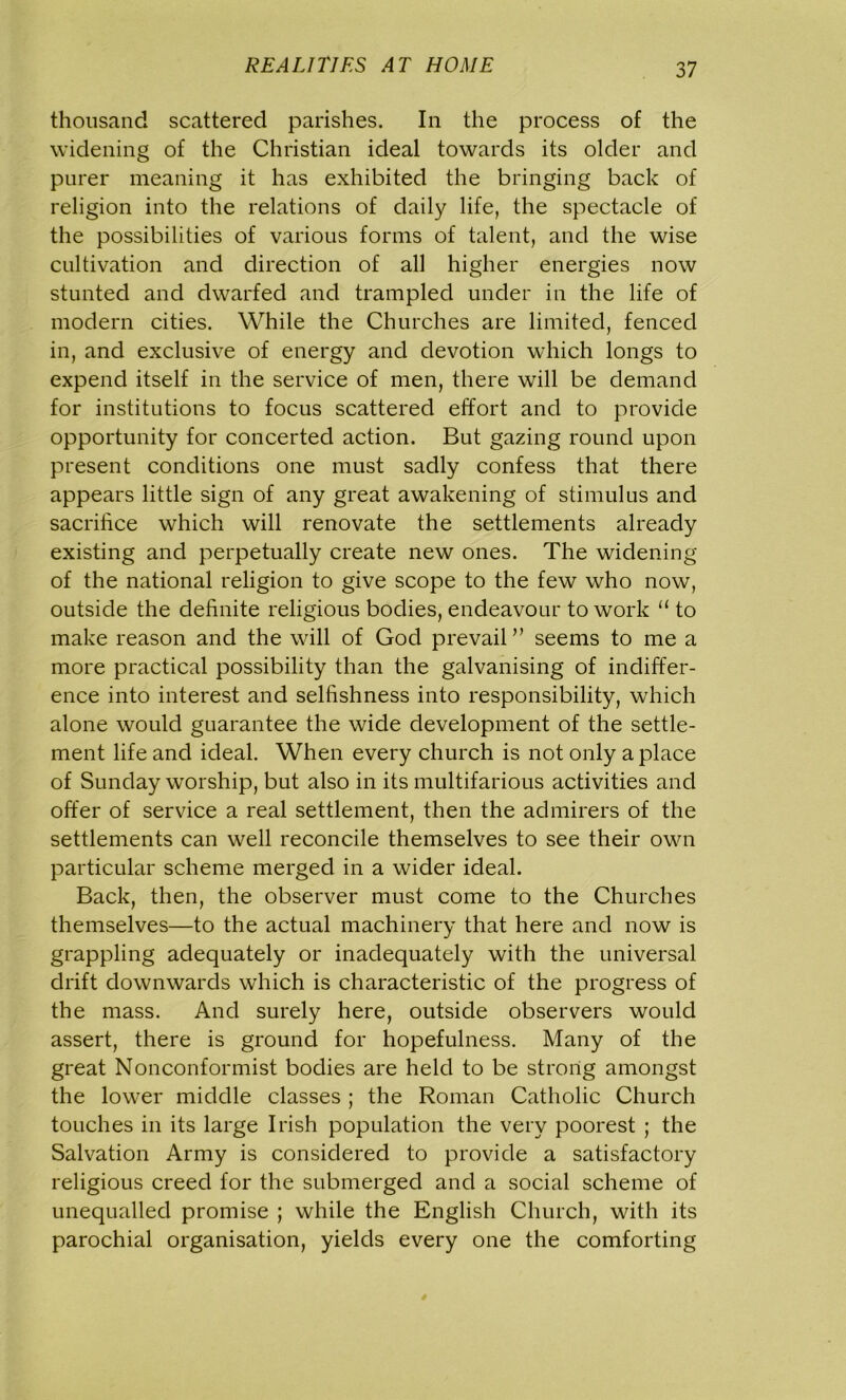 thousand scattered parishes. In the process of the widening of the Christian ideal towards its older and purer meaning it has exhibited the bringing back of religion into the relations of daily life, the spectacle of the possibilities of various forms of talent, and the wise cultivation and direction of all higher energies now stunted and dwarfed and trampled under in the life of modern cities. While the Churches are limited, fenced in, and exclusive of energy and devotion which longs to expend itself in the service of men, there will be demand for institutions to focus scattered effort and to provide opportunity for concerted action. But gazing round upon present conditions one must sadly confess that there appears little sign of any great awakening of stimulus and sacrifice which will renovate the settlements already existing and perpetually create new ones. The widening of the national religion to give scope to the few who now, outside the definite religious bodies, endeavour to work “ to make reason and the will of God prevail ” seems to me a more practical possibility than the galvanising of indiffer- ence into interest and selfishness into responsibility, which alone would guarantee the wide development of the settle- ment life and ideal. When every church is not only a place of Sunday worship, but also in its multifarious activities and offer of service a real settlement, then the admirers of the settlements can well reconcile themselves to see their own particular scheme merged in a wider ideal. Back, then, the observer must come to the Churches themselves—to the actual machinery that here and now is grappling adequately or inadequately with the universal drift downwards which is characteristic of the progress of the mass. And surely here, outside observers would assert, there is ground for hopefulness. Many of the great Nonconformist bodies are held to be strong amongst the lower middle classes ; the Roman Catholic Church touches in its large Irish population the very poorest ; the Salvation Army is considered to provide a satisfactory religious creed for the submerged and a social scheme of unequalled promise ; while the English Church, with its parochial organisation, yields every one the comforting