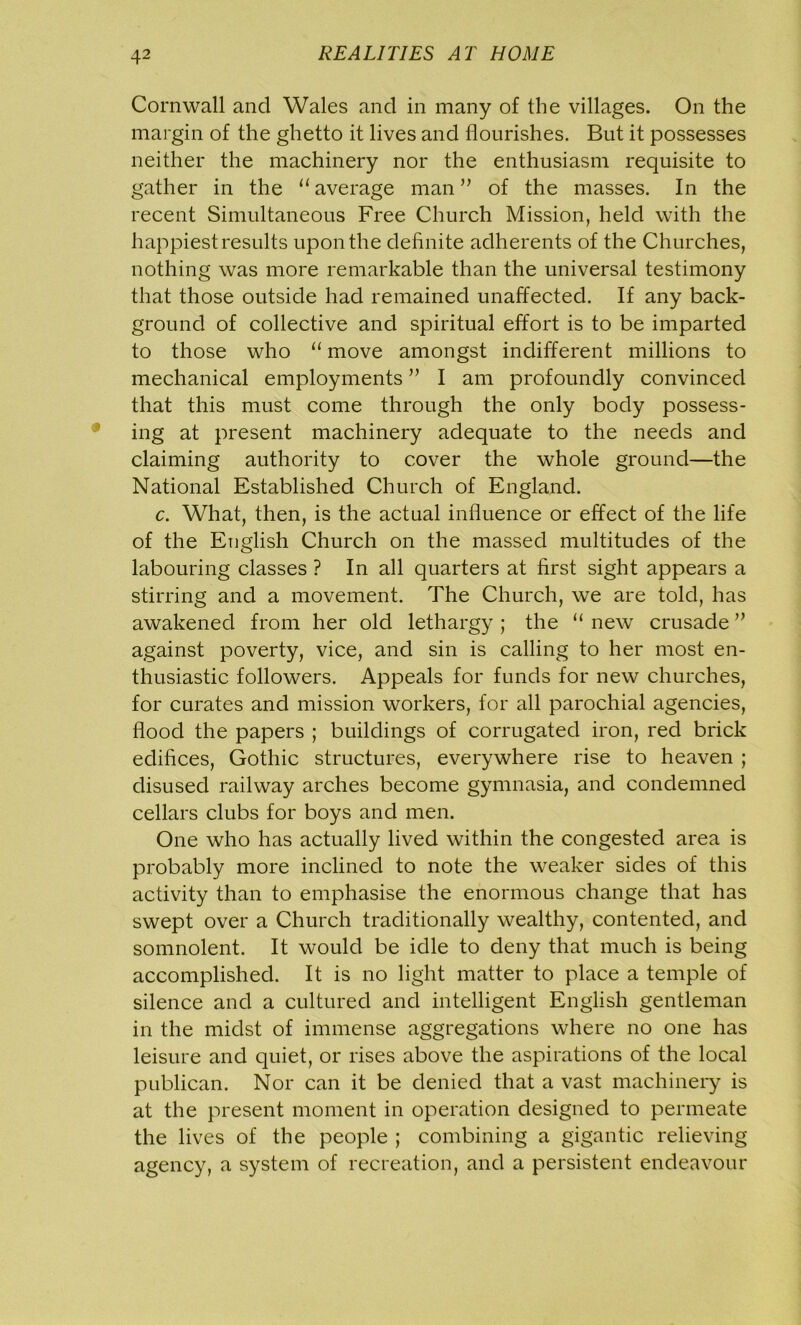 Cornwall and Wales and in many of the villages. On the margin of the ghetto it lives and flourishes. But it possesses neither the machinery nor the enthusiasm requisite to gather in the 11 average man ” of the masses. In the recent Simultaneous Free Church Mission, held with the happiest results upon the definite adherents of the Churches, nothing was more remarkable than the universal testimony that those outside had remained unaffected. If any back- ground of collective and spiritual effort is to be imparted to those who “ move amongst indifferent millions to mechanical employments ” I am profoundly convinced that this must come through the only body possess- ing at present machinery adequate to the needs and claiming authority to cover the whole ground—the National Established Church of England. c. What, then, is the actual influence or effect of the life of the English Church on the massed multitudes of the labouring classes ? In all quarters at first sight appears a stirring and a movement. The Church, we are told, has awakened from her old lethargy ; the “ new crusade ” against poverty, vice, and sin is calling to her most en- thusiastic followers. Appeals for funds for new churches, for curates and mission workers, for all parochial agencies, flood the papers ; buildings of corrugated iron, red brick edifices, Gothic structures, everywhere rise to heaven ; disused railway arches become gymnasia, and condemned cellars clubs for boys and men. One who has actually lived within the congested area is probably more inclined to note the weaker sides of this activity than to emphasise the enormous change that has swept over a Church traditionally wealthy, contented, and somnolent. It would be idle to deny that much is being accomplished. It is no light matter to place a temple of silence and a cultured and intelligent English gentleman in the midst of immense aggregations where no one has leisure and quiet, or rises above the aspirations of the local publican. Nor can it be denied that a vast machinery is at the present moment in operation designed to permeate the lives of the people ; combining a gigantic relieving agency, a system of recreation, and a persistent endeavour