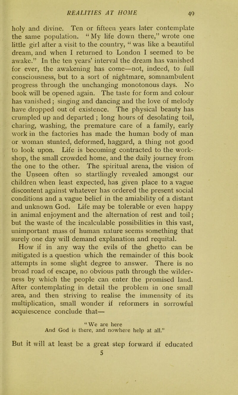 holy and divine. Ten or fifteen years later contemplate the same population. u My life down there/’ wrote one little girl after a visit to the country, “ was like a beautiful dream, and when I returned to London I seemed to be awake.” In the ten years’ interval the dream has vanished for ever, the awakening has come—not, indeed, to full consciousness, but to a sort of nightmare, somnambulent progress through the unchanging monotonous days. No book will be opened again. The taste for form and colour has vanished; singing and dancing and the love of melody have dropped out of existence. The physical beauty has crumpled up and departed ; long hours of desolating toil, charing, washing, the premature care of a family, early work in the factories has made the human body of man or woman stunted, deformed, haggard, a thing not good to look upon. Life is becoming contracted to the work- shop, the small crowded home, and the daily journey from the one to the other. The spiritual arena, the vision of the Unseen often so startlingly revealed amongst our children when least expected, has given place to a vague discontent against whatever has ordered the present social conditions and a vague belief in the amiability of a distant and unknown God. Life may be tolerable or even happy in animal enjoyment and the alternation of rest and toil ; but the waste of the incalculable possibilities in this vast, unimportant mass of human nature seems something that surely one day will demand explanation and requital. How if in any way the evils of the ghetto can be mitigated is a question which the remainder of this book attempts in some slight degree to answer. There is no broad road of escape, no obvious path through the wilder- ness by which the people can enter the promised land. After contemplating in detail the problem in one small area, and then striving to realise the immensity of its multiplication, small wonder if reformers in sorrowful acquiescence conclude that— “We are here And God is there, and nowhere help at all.” But it will at least be a great step forward if educated 5