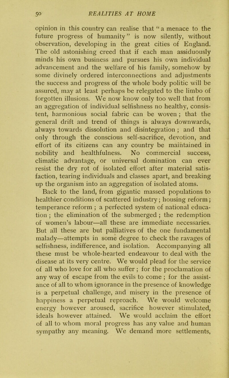 opinion in this country can realise that “ a menace to the future progress of humanity” is now silently, without observation, developing in the great cities of England. The old astonishing creed that if each man assiduously minds his own business and pursues his own individual advancement and the welfare of his family, somehow by some divinely ordered interconnections and adjustments the success and progress of the whole body politic will be assured, may at least perhaps be relegated to the limbo of forgotten illusions. We now know only too well that from an aggregation of individual selfishness no healthy, consis- tent, harmonious social fabric can be woven ; that the general drift and trend of things is always downwards, always towards dissolution and disintegration ; and that only through the conscious self-sacrifice, devotion, and effort of its citizens can any country be maintained in nobility and healthfulness. No commercial success, climatic advantage, or universal domination can ever resist the dry rot of isolated effort after material satis- faction, tearing individuals and classes apart, and breaking up the organism into an aggregation of isolated atoms. Back to the land, from gigantic massed populations to healthier conditions of scattered industry; housing reform ; temperance reform ; a perfected system of national educa- tion ; the elimination of the submerged ; the redemption of women’s labour—all these are immediate necessaries. But all these are but palliatives of the one fundamental malady—attempts in some degree to check the ravages of selfishness, indifference, and isolation. Accompanying all these must be whole-hearted endeavour to deal with the disease at its very centre. We would plead for the service of all who love for all who suffer ; for the proclamation of any way of escape from the evils to come ; for the assist- ance of all to whom ignorance in the presence of knowledge is a perpetual challenge, and misery in the presence of happiness a perpetual reproach. We would welcome energy however aroused, sacrifice however stimulated, ideals however attained. We would acclaim the effort of all to whom moral progress has any value and human sympathy any meaning. We demand more settlements,