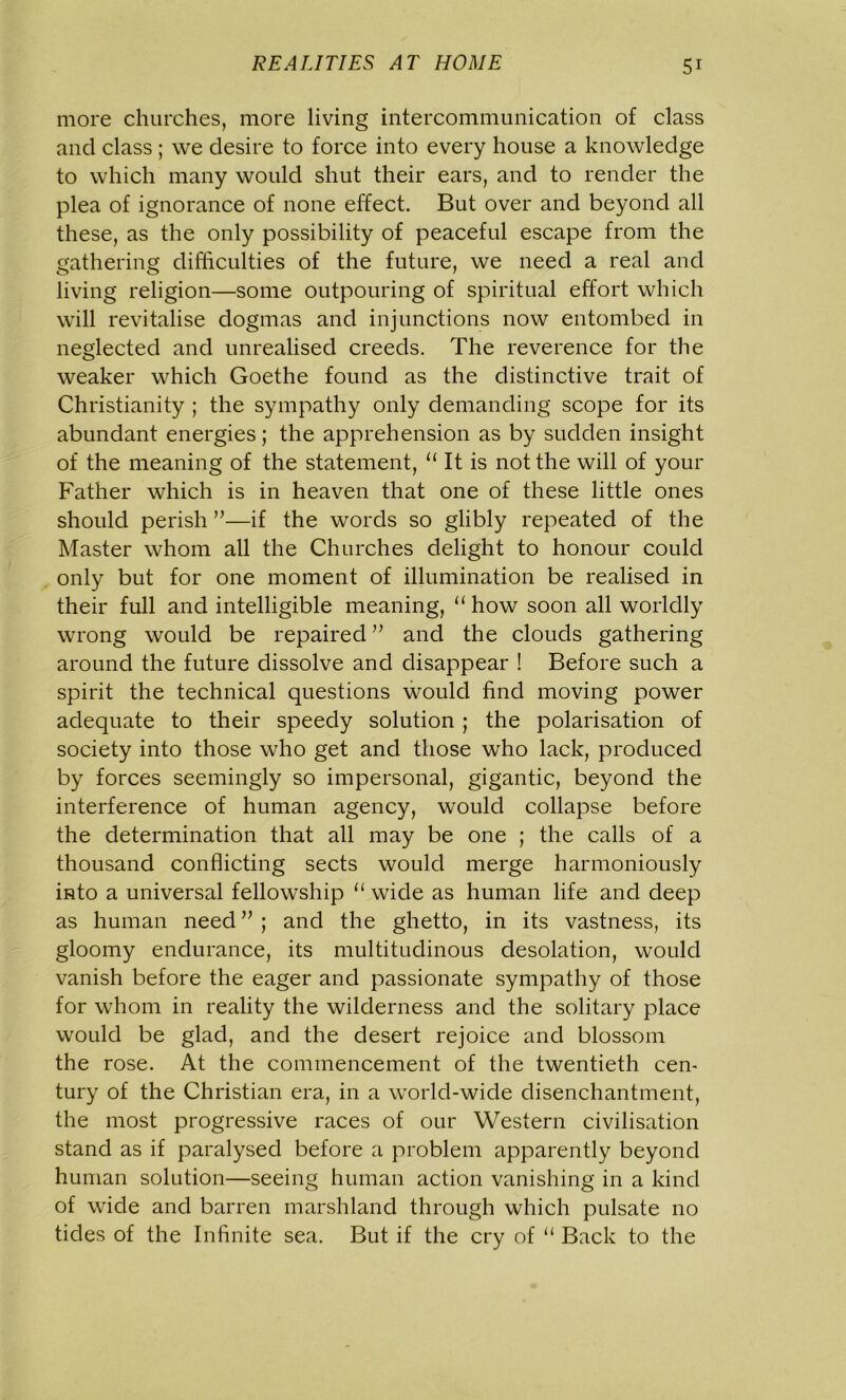 more churches, more living intercommunication of class and class ; we desire to force into every house a knowledge to which many would shut their ears, and to render the plea of ignorance of none effect. But over and beyond all these, as the only possibility of peaceful escape from the gathering difficulties of the future, we need a real and living religion—some outpouring of spiritual effort which will revitalise dogmas and injunctions now entombed in neglected and unrealised creeds. The reverence for the weaker which Goethe found as the distinctive trait of Christianity ; the sympathy only demanding scope for its abundant energies; the apprehension as by sudden insight of the meaning of the statement, “ It is not the will of your Father which is in heaven that one of these little ones should perish ”—if the words so glibly repeated of the Master whom all the Churches delight to honour could only but for one moment of illumination be realised in their full and intelligible meaning, “ how soon all worldly wrong would be repaired ” and the clouds gathering around the future dissolve and disappear ! Before such a spirit the technical questions would find moving power adequate to their speedy solution ; the polarisation of society into those who get and those who lack, produced by forces seemingly so impersonal, gigantic, beyond the interference of human agency, would collapse before the determination that all may be one ; the calls of a thousand conflicting sects would merge harmoniously into a universal fellowship “ wide as human life and deep as human need ” ; and the ghetto, in its vastness, its gloomy endurance, its multitudinous desolation, would vanish before the eager and passionate sympathy of those for whom in reality the wilderness and the solitary place would be glad, and the desert rejoice and blossom the rose. At the commencement of the twentieth cen- tury of the Christian era, in a world-wide disenchantment, the most progressive races of our Western civilisation stand as if paralysed before a problem apparently beyond human solution—seeing human action vanishing in a kind of wide and barren marshland through which pulsate no tides of the Infinite sea. But if the cry of “ Back to the