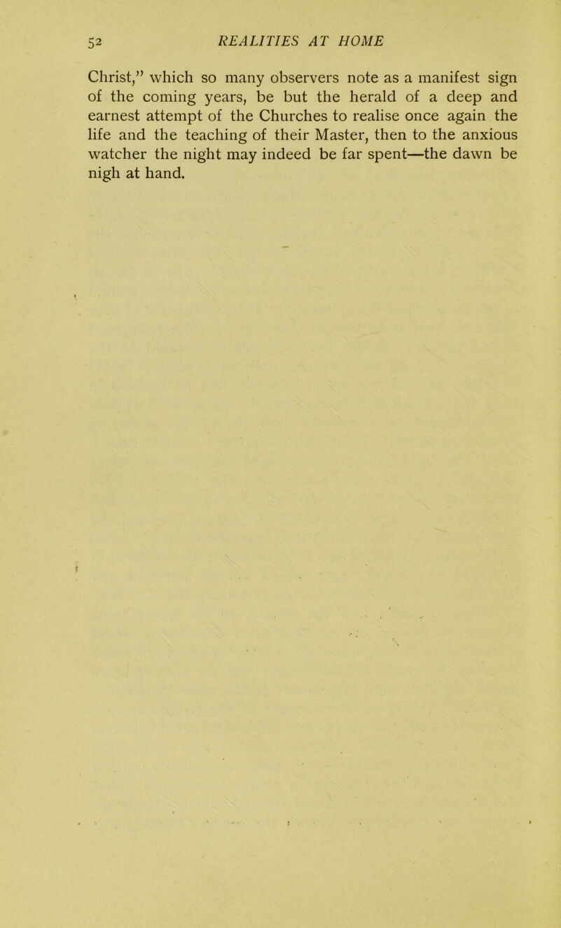 Christ,” which so many observers note as a manifest sign of the coming years, be but the herald of a deep and earnest attempt of the Churches to realise once again the life and the teaching of their Master, then to the anxious watcher the night may indeed be far spent—the dawn be nigh at hand.