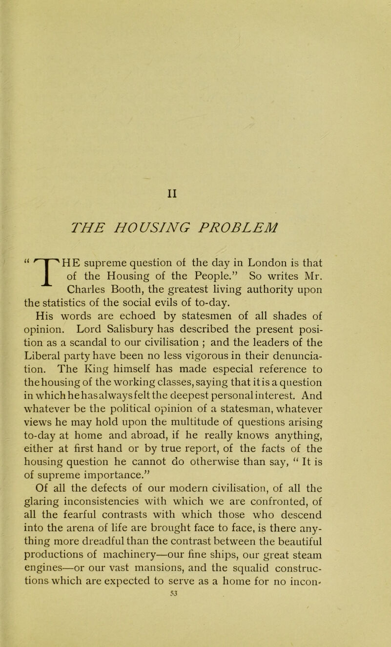 II THE HOUSING PROBLEM u HPHE supreme question of the day in London is that of the Housing of the People.” So writes Mr. Charles Booth, the greatest living authority upon the statistics of the social evils of to-day. His words are echoed by statesmen of all shades of opinion. Lord Salisbury has described the present posi- tion as a scandal to our civilisation ; and the leaders of the Liberal party have been no less vigorous in their denuncia- tion. The King himself has made especial reference to the housing of the working classes, saying that it is a question in which he has always felt the deepest personal interest. And whatever be the political opinion of a statesman, whatever views he may hold upon the multitude of questions arising to-day at home and abroad, if he really knows anything, either at first hand or by true report, of the facts of the housing question he cannot do otherwise than say, u It is of supreme importance.” Of all the defects of our modern civilisation, of all the glaring inconsistencies with which we are confronted, of all the fearful contrasts with which those who descend into the arena of life are brought face to face, is there any- thing more dreadful than the contrast between the beautiful productions of machinery—our fine ships, our great steam engines—or our vast mansions, and the squalid construc- tions which are expected to serve as a home for no incon-