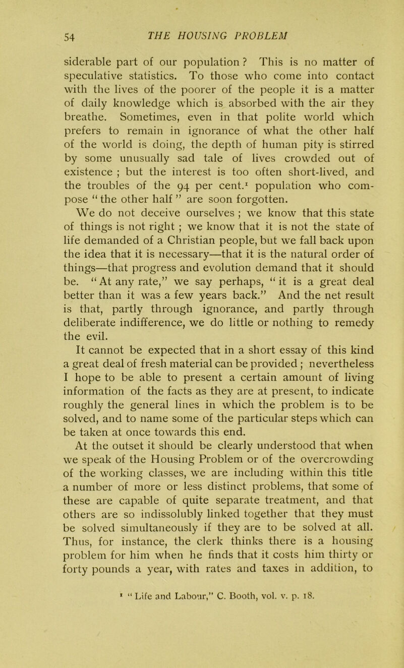 siclerable part of our population ? This is no matter of speculative statistics. To those who come into contact with the lives of the poorer of the people it is a matter of daily knowledge which is absorbed with the air they breathe. Sometimes, even in that polite world which prefers to remain in ignorance of what the other half of the world is doing, the depth of human pity is stirred by some unusually sad tale of lives crowded out of existence ; but the interest is too often short-lived, and the troubles of the 94 per cent.1 population who com- pose 11 the other half ” are soon forgotten. We do not deceive ourselves ; we know that this state of things is not right ; we know that it is not the state of life demanded of a Christian people, but we fall back upon the idea that it is necessary—that it is the natural order of things—that progress and evolution demand that it should be. “ At any rate,” we say perhaps, u it is a great deal better than it was a few years back.” And the net result is that, partly through ignorance, and partly through deliberate indifference, we do little or nothing to remedy the evil. It cannot be expected that in a short essay of this kind a great deal of fresh material can be provided ; nevertheless I hope to be able to present a certain amount of living information of the facts as they are at present, to indicate roughly the general lines in which the problem is to be solved, and to name some of the particular steps which can be taken at once towards this end. At the outset it should be clearly understood that when we speak of the Housing Problem or of the overcrowding of the working classes, we are including within this title a number of more or less distinct problems, that some of these are capable of quite separate treatment, and that others are so indissolubly linked together that they must be solved simultaneously if they are to be solved at all. Thus, for instance, the clerk thinks there is a housing problem for him when he finds that it costs him thirty or forty pounds a year, with rates and taxes in addition, to 1 “ Life and Labour,” C. Booth, vol. v. p. 18.