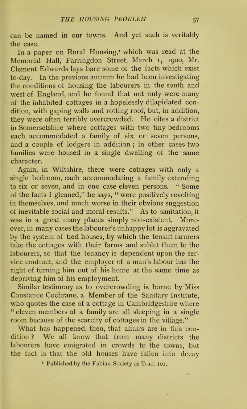 can be named in our towns. And yet such is veritably the case. In a paper on Rural Housing,1 which was read at the Memorial Hall, Farringdon Street, March i, 1900, Mr. Clement Edwards lays bare some of the facts which exist to-day. In the previous autumn he had been investigating the conditions of housing the labourers in the south and west of England, and he found that not only were many of the inhabited cottages in a hopelessly dilapidated con- dition, with gaping walls and rotting roof, but, in addition, they were often terribly overcrowded. He cites a district in Somersetshire where cottages with two tiny bedrooms each accommodated a family of six or seven persons, and a couple of lodgers in addition ; in other cases two families were housed in a single dwelling of the same character. Again, in Wiltshire, there were cottages with only a single bedroom, each accommodating a family extending to six or seven, and in one case eleven persons. u Some of the facts I gleaned,” he says, “ were positively revolting in themselves, and much wrorse in their obvious suggestion of inevitable social and moral results.” As to sanitation, it was in a great many places simply non-existent. More- over, in many cases the labourer’s unhappy lot is aggravated by the system of tied houses, by which the tenant farmers take the cottages with their farms and sublet them to the labourers, so that the tenancy is dependent upon the ser- vice contract, and the employer of a man’s labour has the right of turning him out of his home at the same time as depriving him of his employment. Similar testimony as to overcrowding is borne by Miss Constance Cochrane, a Member of the Sanitary Institute, who quotes the case of a cottage in Cambridgeshire where “ eleven members of a family are all sleeping in a single room because of the scarcity of cottages in the village.” What has happened, then, that affairs are in this con- dition ? We all know that from many districts the labourers have emigrated in crowds to the towns, but the fact is that the old houses have fallen into decay 1 Published by the Fabian Society as Tract 101.