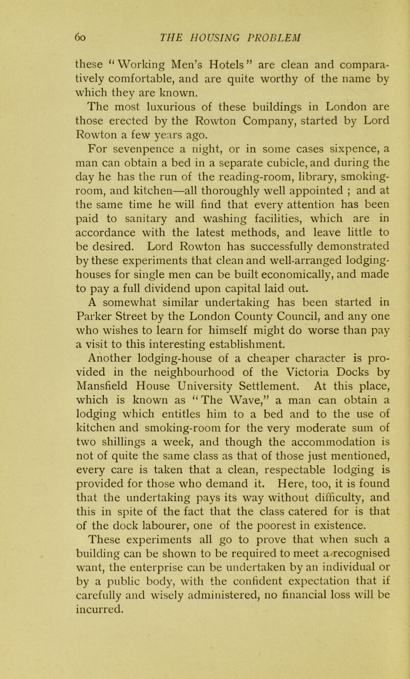 these u Working Men’s Hotels ” are clean and compara- tively comfortable, and are quite worthy of the name by which they are known. The most luxurious of these buildings in London are those erected by the Rowton Company, started by Lord Rowton a few years ago. For sevenpence a night, or in some cases sixpence, a man can obtain a bed in a separate cubicle, and during the day he has the run of the reading-room, library, smoking- room, and kitchen—all thoroughly well appointed ; and at the same time he will find that every attention has been paid to sanitary and washing facilities, which are in accordance with the latest methods, and leave little to be desired. Lord Rowton has successfully demonstrated by these experiments that clean and well-arranged lodging- houses for single men can be built economically, and made to pay a full dividend upon capital laid out. A somewhat similar undertaking has been started in Parker Street by the London County Council, and any one who wishes to learn for himself might do worse than pay a visit to this interesting establishment. Another lodging-house of a cheaper character is pro- vided in the neighbourhood of the Victoria Docks by Mansfield House University Settlement. At this place, which is known as u The Wave,” a man can obtain a lodging which entitles him to a bed and to the use of kitchen and smoking-room for the very moderate sum of two shillings a week, and though the accommodation is not of quite the same class as that of those just mentioned, every care is taken that a clean, respectable lodging is provided for those who demand it. Here, too, it is found that the undertaking pays its way without difficulty, and this in spite of the fact that the class catered for is that of the dock labourer, one of the poorest in existence. These experiments all go to prove that when such a building can be shown to be required to meet a/recognised want, the enterprise can be undertaken by an individual or by a public body, with the confident expectation that if carefully and wisely administered, no financial loss will be incurred.