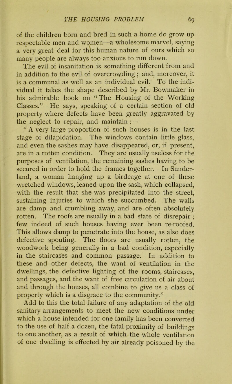 of the children born and bred in such a home do grow up respectable men and women—a wholesome marvel, saying a very great deal for this human nature of ours which so many people are always too anxious to run down. The evil of insanitation is something different from and in addition to the evil of overcrowding ; and, moreover, it is a communal as well as an individual evil. To the indi- vidual it takes the shape described by Mr. Bowmaker in his admirable book on u The Housing of the Working Classes.” He says, speaking of a certain section of old property where defects have been greatly aggravated by the neglect to repair, and maintain :— “ A very large proportion of such houses is in the last stage of dilapidation. The windows contain little glass, and even the sashes may have disappeared, or, if present, are in a rotten condition. They are usually useless for the purposes of ventilation, the remaining sashes having to be secured in order to hold the frames together. In Sunder- land, a woman hanging up a birdcage at one of these wretched windows, leaned upon the sash, which collapsed, with the result that she was precipitated into the street, sustaining injuries to which she succumbed. The walls are damp and crumbling away, and are often absolutely rotten. The roofs are usually in a bad state of disrepair ; few indeed of such houses having ever been re-roofed. This allows damp to penetrate into the house, as also does defective spouting. The floors are usually rotten, the woodwork being generally in a bad condition, especially in the staircases and common passage. In addition to these and other defects, the want of ventilation in the dwellings, the defective lighting of the rooms, staircases, and passages, and the want of free circulation of air about and through the houses, all combine to give us a class of property which is a disgrace to the community.” Add to this the total failure of any adaptation of the old sanitary arrangements to meet the new conditions under which a house intended for one family has been converted to the use of half a dozen, the fatal proximity of buildings to one another, as a result of which the whole ventilation of one dwelling is effected by air already poisoned by the