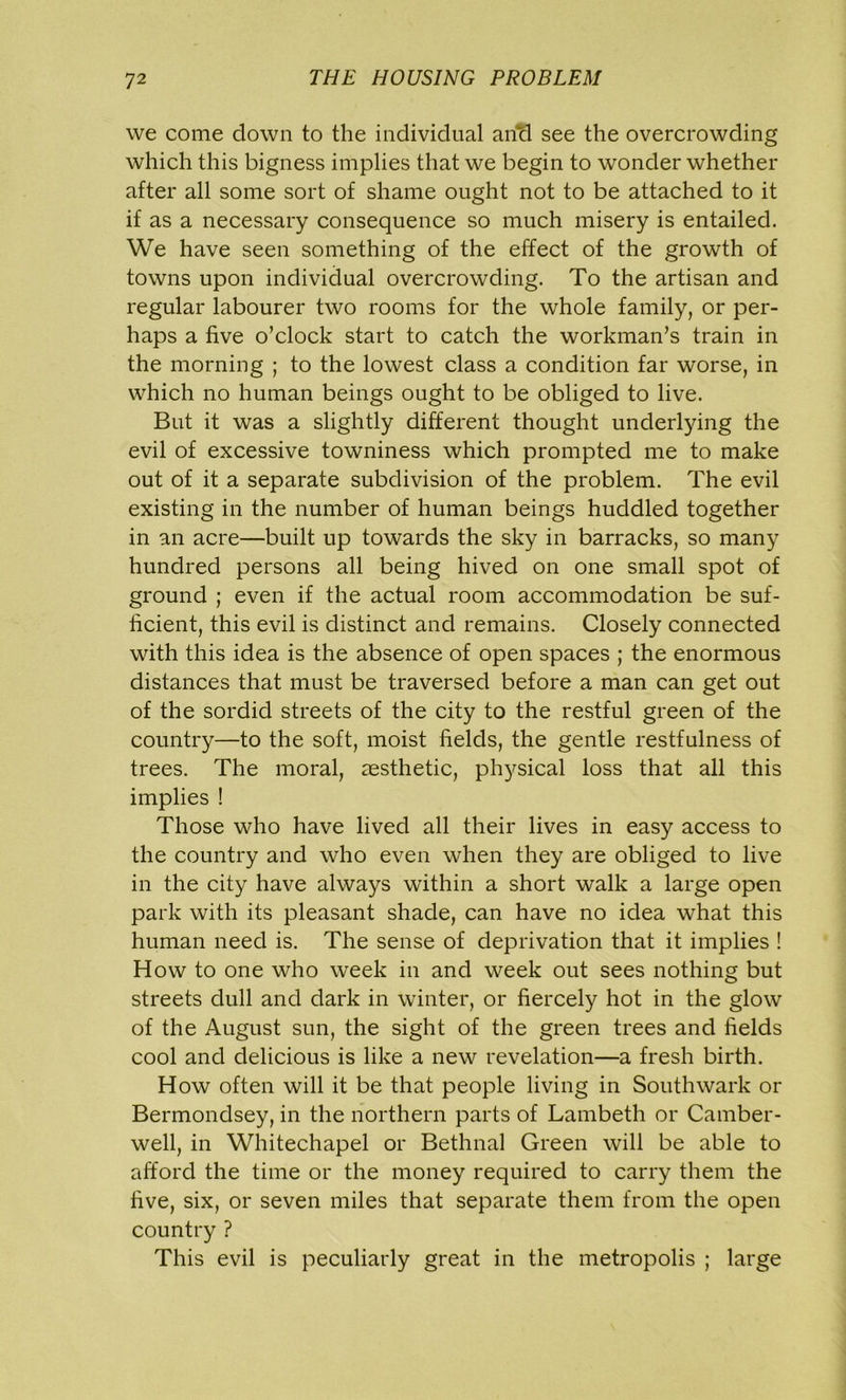 we come down to the individual and see the overcrowding which this bigness implies that we begin to wonder whether after all some sort of shame ought not to be attached to it if as a necessary consequence so much misery is entailed. We have seen something of the effect of the growth of towns upon individual overcrowding. To the artisan and regular labourer two rooms for the whole family, or per- haps a five o’clock start to catch the workman’s train in the morning ; to the lowest class a condition far worse, in which no human beings ought to be obliged to live. But it was a slightly different thought underlying the evil of excessive towniness which prompted me to make out of it a separate subdivision of the problem. The evil existing in the number of human beings huddled together in an acre—built up towards the sky in barracks, so many hundred persons all being hived on one small spot of ground ; even if the actual room accommodation be suf- ficient, this evil is distinct and remains. Closely connected with this idea is the absence of open spaces ; the enormous distances that must be traversed before a man can get out of the sordid streets of the city to the restful green of the country—to the soft, moist fields, the gentle restfulness of trees. The moral, aesthetic, physical loss that all this implies ! Those who have lived all their lives in easy access to the country and who even when they are obliged to live in the city have always within a short walk a large open park with its pleasant shade, can have no idea what this human need is. The sense of deprivation that it implies ! How to one who week in and week out sees nothing but streets dull and dark in winter, or fiercely hot in the glow of the August sun, the sight of the green trees and fields cool and delicious is like a new revelation—a fresh birth. How often will it be that people living in Southwark or Bermondsey, in the northern parts of Lambeth or Camber- well, in Whitechapel or Bethnal Green will be able to afford the time or the money required to carry them the five, six, or seven miles that separate them from the open country ? This evil is peculiarly great in the metropolis ; large