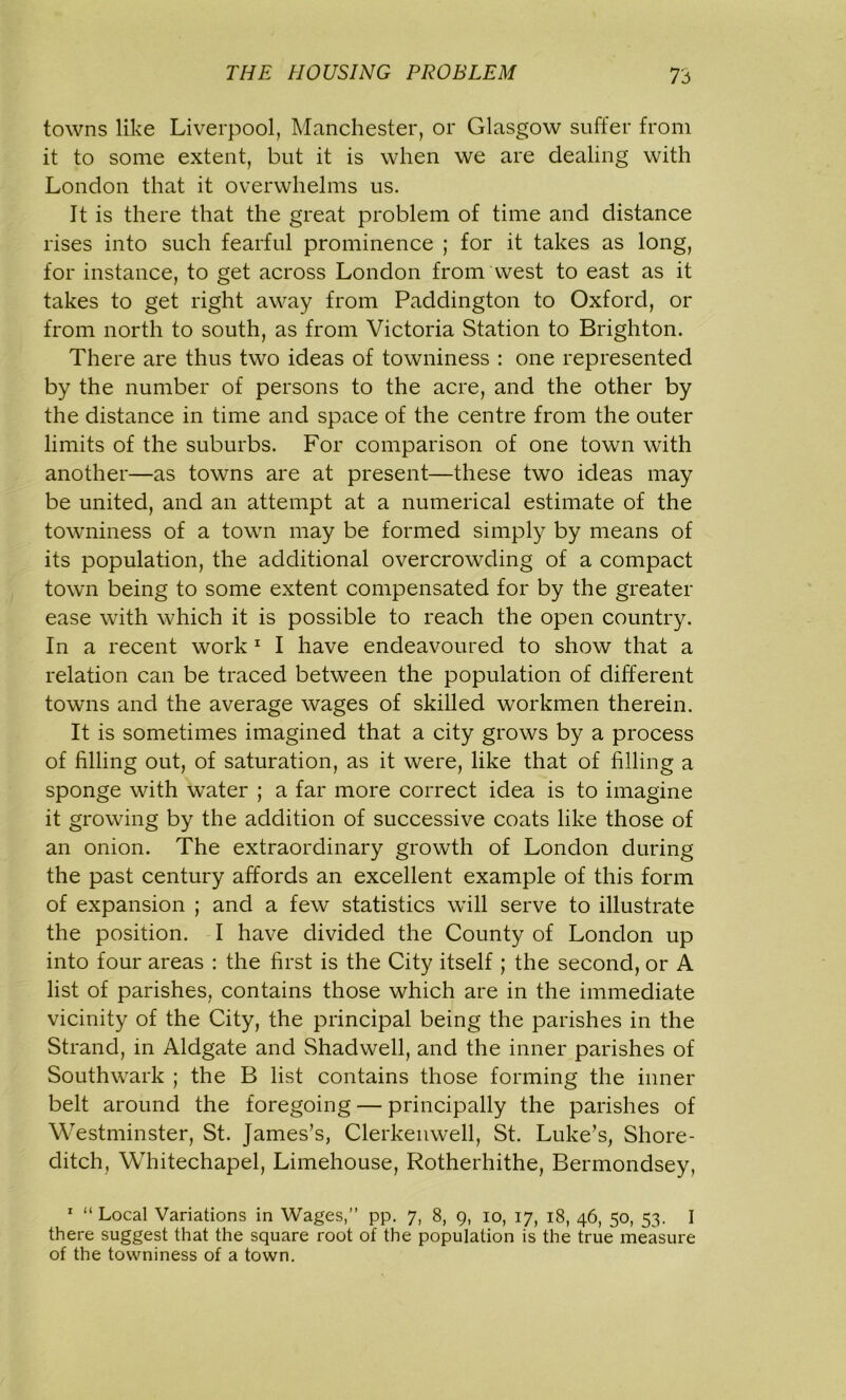 towns like Liverpool, Manchester, or Glasgow suffer from it to some extent, but it is when we are dealing with London that it overwhelms us. It is there that the great problem of time and distance rises into such fearful prominence ; for it takes as long, for instance, to get across London from west to east as it takes to get right away from Paddington to Oxford, or from north to south, as from Victoria Station to Brighton. There are thus two ideas of towniness : one represented by the number of persons to the acre, and the other by the distance in time and space of the centre from the outer limits of the suburbs. For comparison of one town with another—as towns are at present—these two ideas may be united, and an attempt at a numerical estimate of the towniness of a town may be formed simply by means of its population, the additional overcrowding of a compact town being to some extent compensated for by the greater ease with which it is possible to reach the open country. In a recent work 1 I have endeavoured to show that a relation can be traced between the population of different towns and the average wages of skilled workmen therein. It is sometimes imagined that a city grows by a process of filling out, of saturation, as it were, like that of filling a sponge with water ; a far more correct idea is to imagine it growing by the addition of successive coats like those of an onion. The extraordinary growth of London during the past century affords an excellent example of this form of expansion ; and a few statistics will serve to illustrate the position. I have divided the County of London up into four areas : the first is the City itself ; the second, or A list of parishes, contains those which are in the immediate vicinity of the City, the principal being the parishes in the Strand, in Aldgate and Shadwell, and the inner parishes of Southwark ; the B list contains those forming the inner belt around the foregoing — principally the parishes of Westminster, St. James’s, Clerkenwell, St. Luke’s, Shore- ditch, Whitechapel, Limehouse, Rotherhithe, Bermondsey, 1 “ Local Variations in Wages,” pp. 7, 8, g, 10, 17, 18, 46, 50, 53. I there suggest that the square root of the population is the true measure of the towniness of a town.