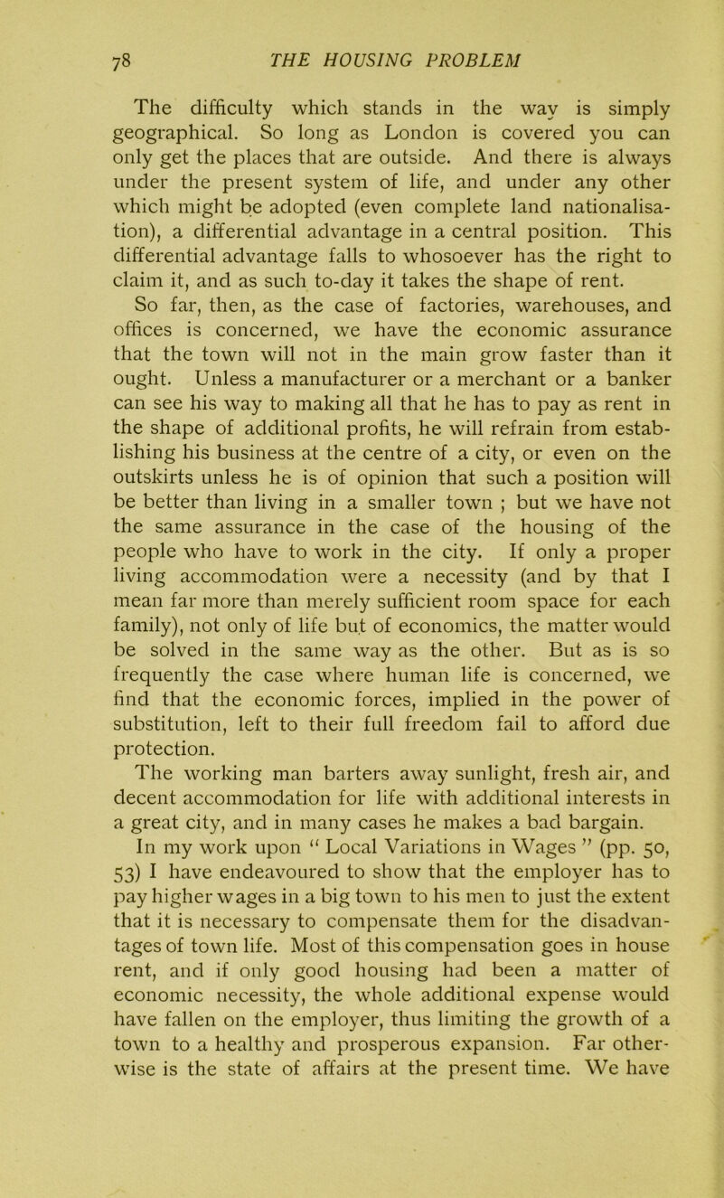 The difficulty which stands in the way is simply geographical. So long as London is covered you can only get the places that are outside. And there is always under the present system of life, and under any other which might be adopted (even complete land nationalisa- tion), a differential advantage in a central position. This differential advantage falls to whosoever has the right to claim it, and as such to-day it takes the shape of rent. So far, then, as the case of factories, warehouses, and offices is concerned, we have the economic assurance that the town will not in the main grow faster than it ought. Unless a manufacturer or a merchant or a banker can see his way to making all that he has to pay as rent in the shape of additional profits, he will refrain from estab- lishing his business at the centre of a city, or even on the outskirts unless he is of opinion that such a position will be better than living in a smaller town ; but we have not the same assurance in the case of the housing of the people who have to work in the city. If only a proper living accommodation were a necessity (and by that I mean far more than merely sufficient room space for each family), not only of life but of economics, the matter would be solved in the same way as the other. But as is so frequently the case where human life is concerned, we find that the economic forces, implied in the power of substitution, left to their full freedom fail to afford due protection. The working man barters away sunlight, fresh air, and decent accommodation for life with additional interests in a great city, and in many cases he makes a bad bargain. In my work upon “ Local Variations in Wages ” (pp. 50, 53) I have endeavoured to show that the employer has to pay higher wages in a big town to his men to just the extent that it is necessary to compensate them for the disadvan- tages of town life. Most of this compensation goes in house rent, and if only good housing had been a matter of economic necessity, the whole additional expense would have fallen on the employer, thus limiting the growth of a town to a healthy and prosperous expansion. Far other- wise is the state of affairs at the present time. We have