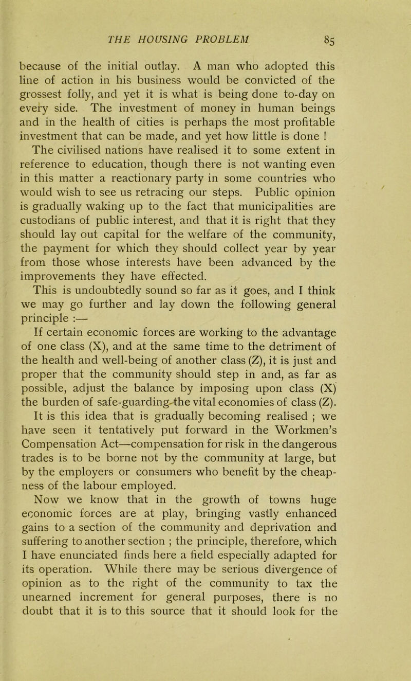 because of the initial outlay. A man who adopted this line of action in his business would be convicted of the grossest folly, and yet it is what is being done to-day on every side. The investment of money in human beings and in the health of cities is perhaps the most profitable investment that can be made, and yet how little is done ! The civilised nations have realised it to some extent in reference to education, though there is not wanting even in this matter a reactionary party in some countries who would wish to see us retracing our steps. Public opinion is gradually waking up to the fact that municipalities are custodians of public interest, and that it is right that they should lay out capital for the welfare of the community, the payment for which they should collect year by year from those whose interests have been advanced by the improvements they have effected. This is undoubtedly sound so far as it goes, and I think we may go further and lay down the following general principle :— If certain economic forces are working to the advantage of one class (X), and at the same time to the detriment of the health and well-being of another class (Z), it is just and proper that the community should step in and, as far as possible, adjust the balance by imposing upon class (X) the burden of safe-guarding-the vital economies of class (Z). It is this idea that is gradually becoming realised ; we have seen it tentatively put forward in the Workmen’s Compensation Act—compensation for risk in the dangerous trades is to be borne not by the community at large, but by the employers or consumers who benefit by the cheap- ness of the labour employed. Now we know that in the growth of towns huge economic forces are at play, bringing vastly enhanced gains to a section of the community and deprivation and suffering to another section ; the principle, therefore, which I have enunciated finds here a field especially adapted for its operation. While there may be serious divergence of opinion as to the right of the community to tax the unearned increment for general purposes, there is no doubt that it is to this source that it should look for the