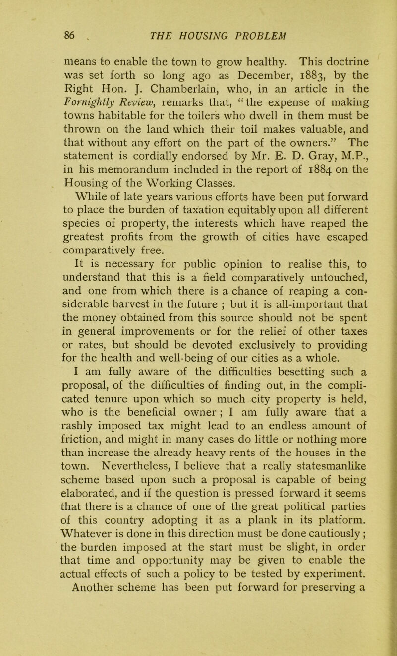 means to enable the town to grow healthy. This doctrine was set forth so long ago as December, 1883, by the Right Hon. J. Chamberlain, who, in an article in the Fornightly Review, remarks that, “the expense of making towns habitable for the toilers who dwell in them must be thrown on the land which their toil makes valuable, and that without any effort on the part of the owners.” The statement is cordially endorsed by Mr. E. D. Gray, M.P., in his memorandum included in the report of 1884 on the Housing of the Working Classes. While of late years various efforts have been put forward to place the burden of taxation equitably upon all different species of property, the interests which have reaped the greatest profits from the growth of cities have escaped comparatively free. It is necessary for public opinion to realise this, to understand that this is a field comparatively untouched, and one from which there is a chance of reaping a con- siderable harvest in the future ; but it is all-important that the money obtained from this source should not be spent in general improvements or for the relief of other taxes or rates, but should be devoted exclusively to providing for the health and well-being of our cities as a whole. I am fully aware of the difficulties besetting such a proposal, of the difficulties of finding out, in the compli- cated tenure upon which so much city property is held, who is the beneficial owner ; I am fully aware that a rashly imposed tax might lead to an endless amount of friction, and might in many cases do little or nothing more than increase the already heavy rents of the houses in the town. Nevertheless, I believe that a really statesmanlike scheme based upon such a proposal is capable of being elaborated, and if the question is pressed forward it seems that there is a chance of one of the great political parties of this country adopting it as a plank in its platform. Whatever is done in this direction must be done cautiously ; the burden imposed at the start must be slight, in order that time and opportunity may be given to enable the actual effects of such a policy to be tested by experiment. Another scheme has been put forward for preserving a