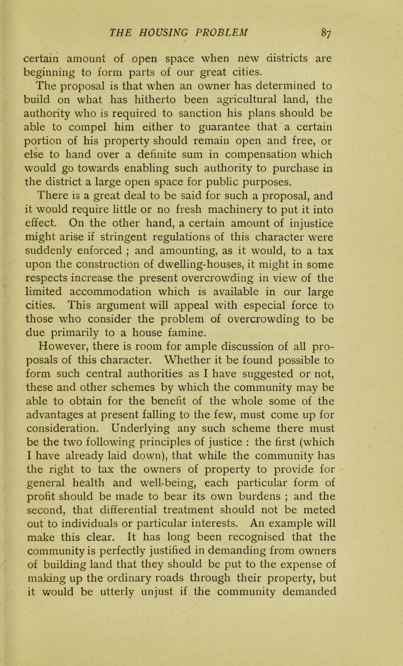 certain amount of open space when new districts are beginning to form parts of our great cities. The proposal is that when an owner has determined to build on what has hitherto been agricultural land, the authority who is required to sanction his plans should be able to compel him either to guarantee that a certain portion of his property should remain open and free, or else to hand over a definite sum in compensation which would go towards enabling such authority to purchase in the district a large open space for public purposes. There is a great deal to be said for such a proposal, and it would require little or no fresh machinery to put it into effect. On the other hand, a certain amount of injustice might arise if stringent regulations of this character were suddenly enforced ; and amounting, as it would, to a tax upon the construction of dwelling-houses, it might in some respects increase the present overcrowding in view of the limited accommodation which is available in our large cities. This argument will appeal with especial force to those who consider the problem of overcrowding to be due primarily to a house famine. However, there is room for ample discussion of all pro- posals of this character. Whether it be found possible to form such central authorities as I have suggested or not, these and other schemes by which the community may be able to obtain for the benefit of the whole some of the advantages at present falling to the few, must come up for consideration. Underlying any such scheme there must be the two following principles of justice : the first (which I have already laid down), that while the community has the right to tax the owners of property to provide for general health and well-being, each particular form of profit should be made to bear its own burdens ; and the second, that differential treatment should not be meted out to individuals or particular interests. An example will make this clear. It has long been recognised that the community is perfectly justified in demanding from owners of building land that they should be put to the expense of making up the ordinary roads through their property, but it would be utterly unjust if the community demanded