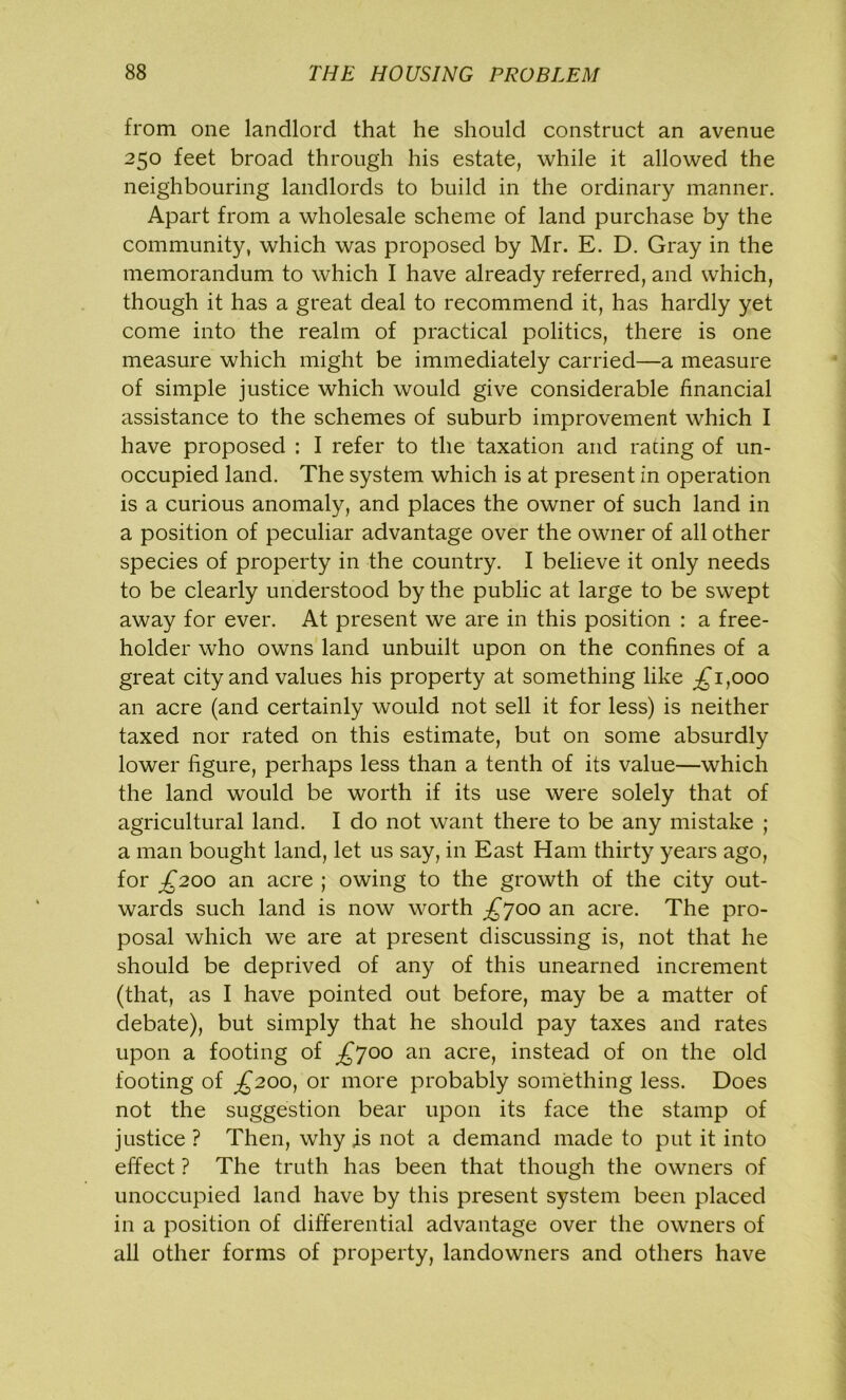 from one landlord that he should construct an avenue 250 feet broad through his estate, while it allowed the neighbouring landlords to build in the ordinary manner. Apart from a wholesale scheme of land purchase by the community, which was proposed by Mr. E. D. Gray in the memorandum to which I have already referred, and which, though it has a great deal to recommend it, has hardly yet come into the realm of practical politics, there is one measure which might be immediately carried—a measure of simple justice which would give considerable financial assistance to the schemes of suburb improvement which I have proposed : I refer to the taxation and rating of un- occupied land. The system which is at present in operation is a curious anomaly, and places the owner of such land in a position of peculiar advantage over the owner of all other species of property in the country. I believe it only needs to be clearly understood by the public at large to be swept away for ever. At present we are in this position : a free- holder who owns land unbuilt upon on the confines of a great city and values his property at something like ^1,000 an acre (and certainly would not sell it for less) is neither taxed nor rated on this estimate, but on some absurdly lower figure, perhaps less than a tenth of its value—which the land would be worth if its use were solely that of agricultural land. I do not want there to be any mistake ; a man bought land, let us say, in East Ham thirty years ago, for £200 an acre ; owing to the growth of the city out- wards such land is now worth £joo an acre. The pro- posal which we are at present discussing is, not that he should be deprived of any of this unearned increment (that, as I have pointed out before, may be a matter of debate), but simply that he should pay taxes and rates upon a footing of £700 an acre, instead of on the old footing of £200, or more probably something less. Does not the suggestion bear upon its face the stamp of justice ? Then, why is not a demand made to put it into effect ? The truth has been that though the owners of unoccupied land have by this present system been placed in a position of differential advantage over the owners of all other forms of property, landowners and others have