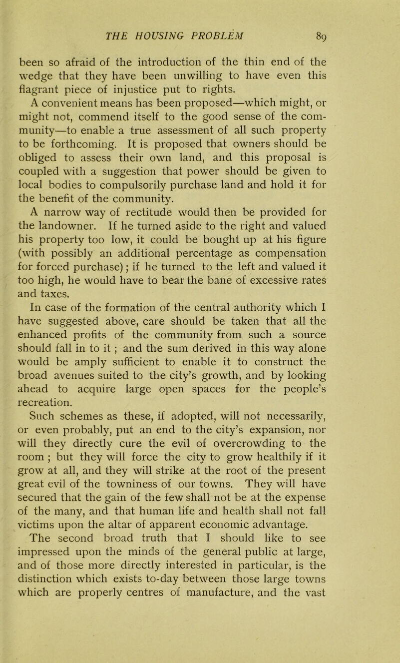 been so afraid of the introduction of the thin end of the wedge that they have been unwilling to have even this flagrant piece of injustice put to rights. A convenient means has been proposed—which might, or might not, commend itself to the good sense of the com- munity—to enable a true assessment of all such property to be forthcoming. It is proposed that owners should be obliged to assess their own land, and this proposal is coupled with a suggestion that power should be given to local bodies to compulsorily purchase land and hold it for the benefit of the community. A narrow way of rectitude would then be provided for the landowner. If he turned aside to the right and valued his property too low, it could be bought up at his figure (with possibly an additional percentage as compensation for forced purchase); if he turned to the left and valued it too high, he would have to bear the bane of excessive rates and taxes. In case of the formation of the central authority which I have suggested above, care should be taken that all the enhanced profits of the community from such a source should fall in to it ; and the sum derived in this way alone would be amply sufficient to enable it to construct the broad avenues suited to the city’s growth, and by looking ahead to acquire large open spaces for the people’s recreation. Such schemes as these, if adopted, will not necessarily, or even probably, put an end to the city’s expansion, nor will they directly cure the evil of overcrowding to the room ; but they will force the city to grow healthily if it grow at all, and they will strike at the root of the present great evil of the towniness of our towns. They will have secured that the gain of the few shall not be at the expense of the many, and that human life and health shall not fall victims upon the altar of apparent economic advantage. The second broad truth that I should like to see impressed upon the minds of the general public at large, and of those more directly interested in particular, is the distinction which exists to-day between those large towns which are properly centres of manufacture, and the vast