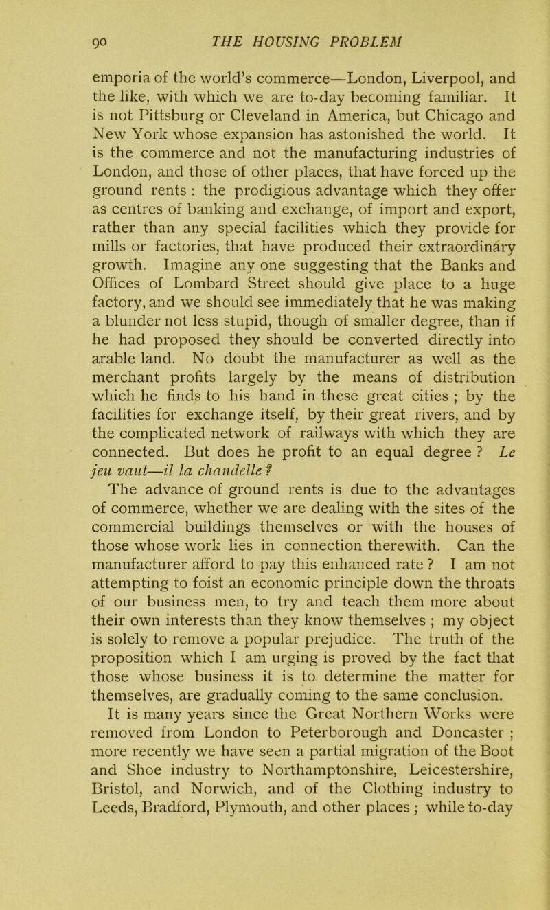 emporia of the world’s commerce—London, Liverpool, and the like, with which we are to-day becoming familiar. It is not Pittsburg or Cleveland in America, but Chicago and New York whose expansion has astonished the world. It is the commerce and not the manufacturing industries of London, and those of other places, that have forced up the ground rents : the prodigious advantage which they offer as centres of banking and exchange, of import and export, rather than any special facilities which they provide for mills or factories, that have produced their extraordinary growth. Imagine any one suggesting that the Banks and Offices of Lombard Street should give place to a huge factory, and we should see immediately that he was making a blunder not less stupid, though of smaller degree, than if he had proposed they should be converted directly into arable land. No doubt the manufacturer as well as the merchant profits largely by the means of distribution which he finds to his hand in these great cities ; by the facilities for exchange itself, by their great rivers, and by the complicated network of railways with which they are connected. But does he profit to an equal degree ? Le jeu vant—il la chandelle f The advance of ground rents is due to the advantages of commerce, whether we are dealing with the sites of the commercial buildings themselves or with the houses of those whose work lies in connection therewith. Can the manufacturer afford to pay this enhanced rate ? I am not attempting to foist an economic principle down the throats of our business men, to try and teach them more about their own interests than they know themselves ; my object is solely to remove a popular prejudice. The truth of the proposition which I am urging is proved by the fact that those whose business it is to determine the matter for themselves, are gradually coming to the same conclusion. It is many years since the Great Northern Works were removed from London to Peterborough and Doncaster ; more recently we have seen a partial migration of the Boot and Shoe industry to Northamptonshire, Leicestershire, Bristol, and Norwich, and of the Clothing industry to Leeds, Bradford, Plymouth, and other places ; while to-day