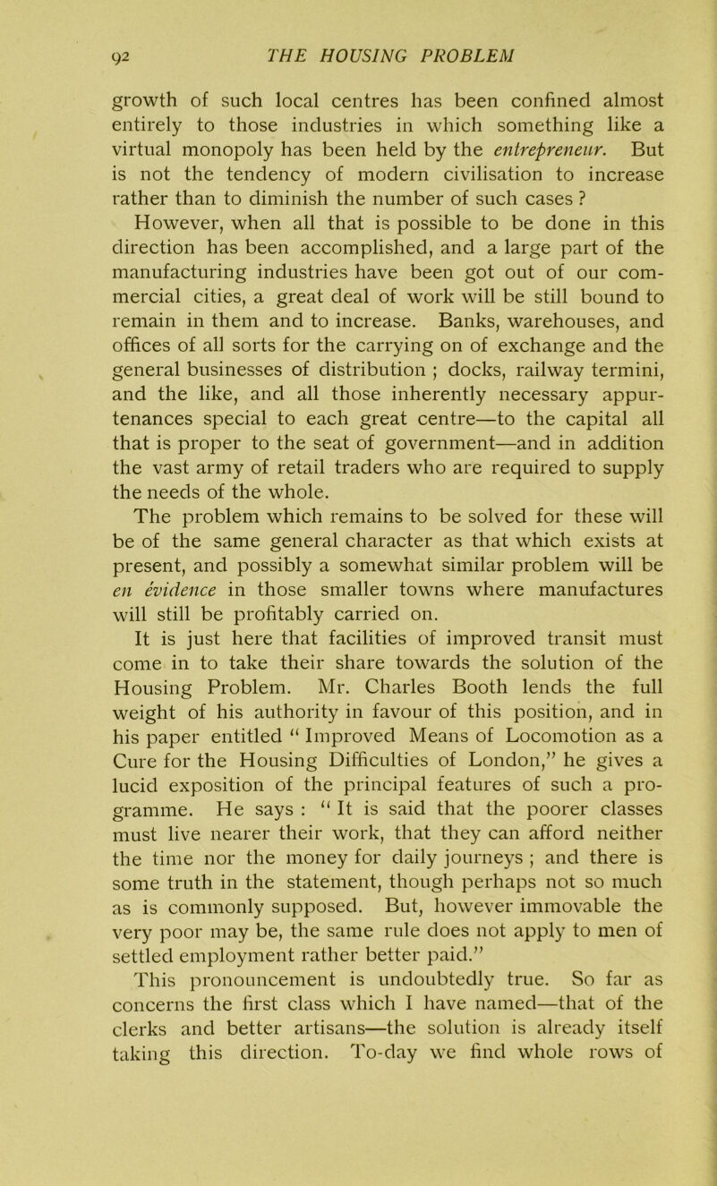 growth of such local centres has been confined almost entirely to those industries in which something like a virtual monopoly has been held by the entrepreneur. But is not the tendency of modern civilisation to increase rather than to diminish the number of such cases ? However, when all that is possible to be done in this direction has been accomplished, and a large part of the manufacturing industries have been got out of our com- mercial cities, a great deal of work will be still bound to remain in them and to increase. Banks, warehouses, and offices of all sorts for the carrying on of exchange and the general businesses of distribution ; docks, railway termini, and the like, and all those inherently necessary appur- tenances special to each great centre—to the capital all that is proper to the seat of government—and in addition the vast army of retail traders who are required to supply the needs of the whole. The problem which remains to be solved for these will be of the same general character as that which exists at present, and possibly a somewhat similar problem will be en evidence in those smaller towns where manufactures will still be profitably carried on. It is just here that facilities of improved transit must come in to take their share towards the solution of the Housing Problem. Mr. Charles Booth lends the full weight of his authority in favour of this position, and in his paper entitled u Improved Means of Locomotion as a Cure for the Housing Difficulties of London,” he gives a lucid exposition of the principal features of such a pro- gramme. He says : u It is said that the poorer classes must live nearer their work, that they can afford neither the time nor the money for daily journeys ; and there is some truth in the statement, though perhaps not so much as is commonly supposed. But, however immovable the very poor may be, the same rule does not apply to men of settled employment rather better paid.” This pronouncement is undoubtedly true. So far as concerns the first class which I have named—that of the clerks and better artisans—the solution is already itself taking this direction. To-day we find whole rows of