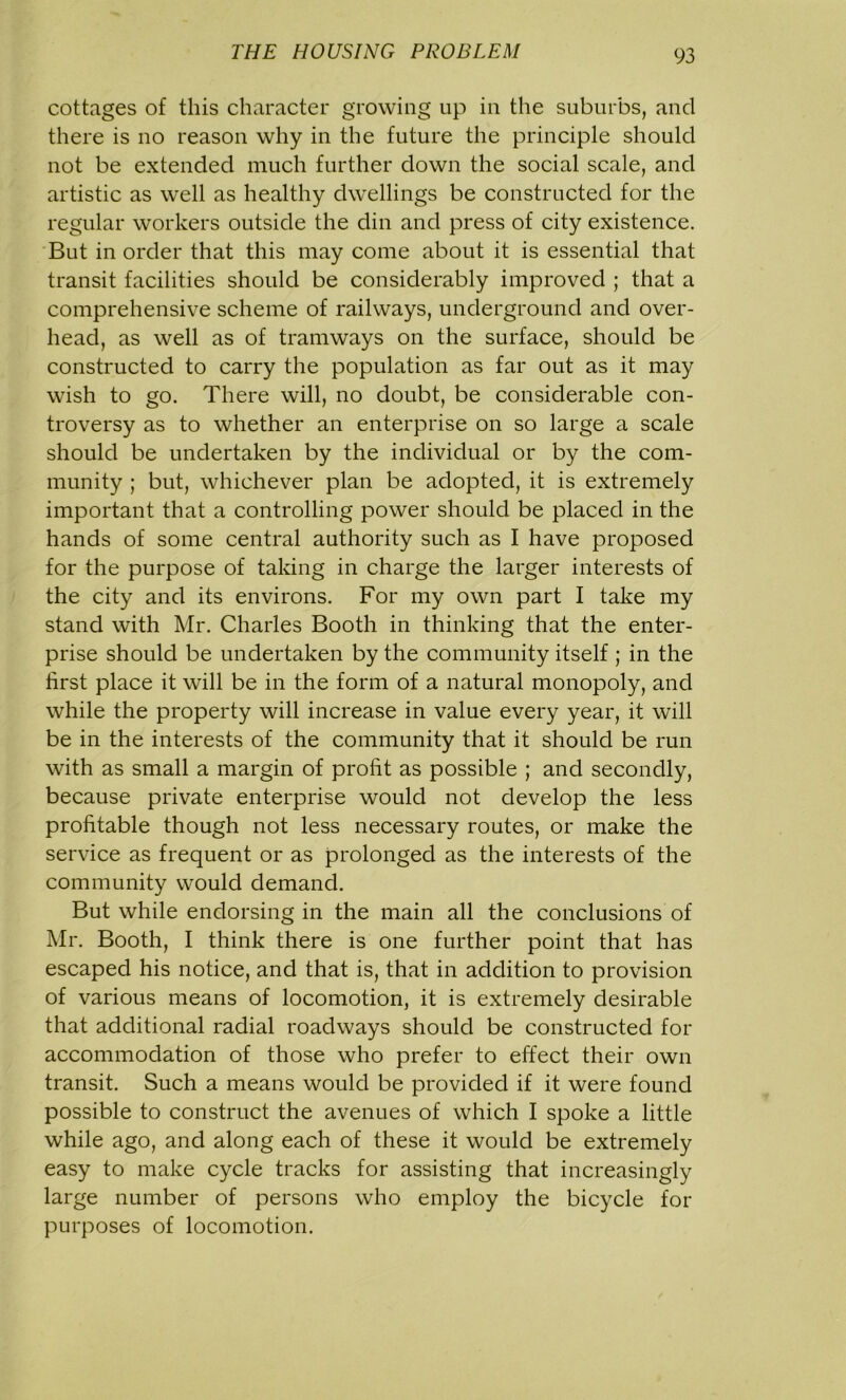 cottages of this character growing up in the suburbs, and there is no reason why in the future the principle should not be extended much further down the social scale, and artistic as well as healthy dwellings be constructed for the regular workers outside the din and press of city existence. But in order that this may come about it is essential that transit facilities should be considerably improved ; that a comprehensive scheme of railways, underground and over- head, as well as of tramways on the surface, should be constructed to carry the population as far out as it may wish to go. There will, no doubt, be considerable con- troversy as to whether an enterprise on so large a scale should be undertaken by the individual or by the com- munity ; but, whichever plan be adopted, it is extremely important that a controlling power should be placed in the hands of some central authority such as I have proposed for the purpose of taking in charge the larger interests of the city and its environs. For my own part I take my stand with Mr. Charles Booth in thinking that the enter- prise should be undertaken by the community itself ; in the first place it will be in the form of a natural monopoly, and while the property will increase in value every year, it will be in the interests of the community that it should be run with as small a margin of profit as possible ; and secondly, because private enterprise would not develop the less profitable though not less necessary routes, or make the service as frequent or as prolonged as the interests of the community would demand. But while endorsing in the main all the conclusions of Mr. Booth, I think there is one further point that has escaped his notice, and that is, that in addition to provision of various means of locomotion, it is extremely desirable that additional radial roadways should be constructed for accommodation of those who prefer to effect their own transit. Such a means would be provided if it were found possible to construct the avenues of which I spoke a little while ago, and along each of these it would be extremely easy to make cycle tracks for assisting that increasingly large number of persons who employ the bicycle for purposes of locomotion.