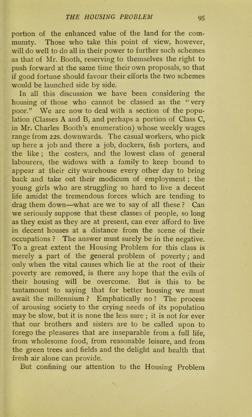 portion of the enhanced value of the land for the com- munity. Those who take this point of view, however, will do well to do all in their power to further such schemes as that of Mr. Booth, reserving to themselves the right to push forward at the same time their own proposals, so that if good fortune should favour their efforts the two schemes would be launched side by side. In all this discussion we have been considering the housing of those who cannot be classed as the “ very poor.” We are now to deal with a section of the popu- lation (Classes A and B, and perhaps a portion of Class C, in Mr. Charles Booth’s enumeration) whose weekly wages range from 22s. downwards. The casual workers, who pick up here a job and there a job, dockers, fish porters, and the like ; the costers, and the lowest class of general labourers, the widows with a family to keep bound to appear at their city warehouse every other day to bring back and take out their modicum of employment ; the young girls who are struggling so hard to live a decent life amidst the tremendous forces which are tending to drag them down—what are we to say of all these ? Can we seriously suppose that these classes of people, so long as they exist as they are at present, can ever afford to live in decent houses at a distance from the scene of their occupations ? The answer must surely be in the negative. To a great extent the Housing Problem for this class is merely a part of the general problem of poverty ; and only when the vital causes which lie at the root of their poverty are removed, is there any hope that the evils of their housing will be overcome. But is this to be tantamount to saying that for better housing we must await the millennium ? Emphatically no ! The process of arousing society to the crying needs of its population may be slow, but it is none the less sure ; it is not for ever that our brothers and sisters are to be called upon to forego the pleasures that are inseparable from a full life, from wholesome food, from reasonable leisure, and from the green trees and fields and the delight and health that fresh air alone can provide. But confining our attention to the Housing Problem