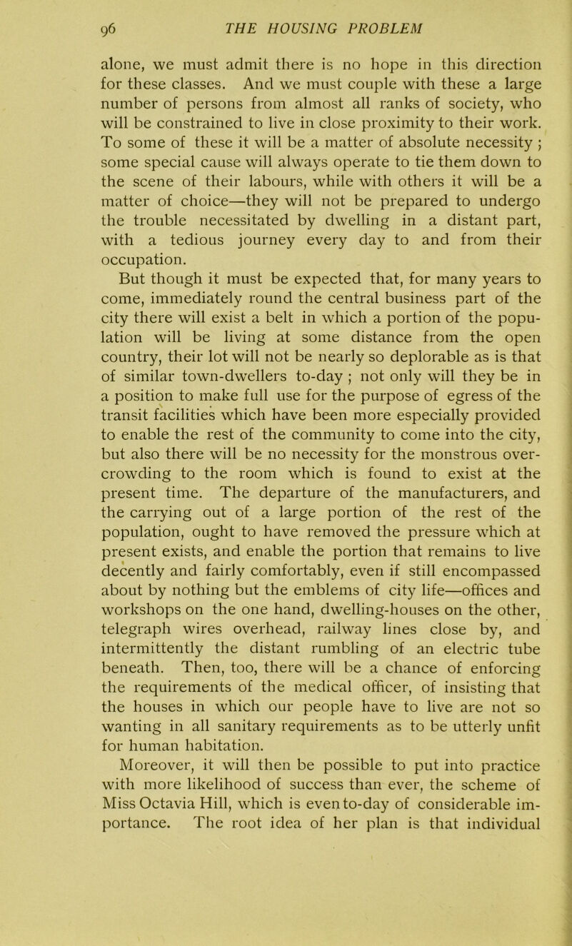 alone, we must admit there is no hope in this direction for these classes. And we must couple with these a large number of persons from almost all ranks of society, who will be constrained to live in close proximity to their work. To some of these it will be a matter of absolute necessity ; some special cause will always operate to tie them down to the scene of their labours, while with others it will be a matter of choice—they will not be prepared to undergo the trouble necessitated by dwelling in a distant part, with a tedious journey every day to and from their occupation. But though it must be expected that, for many years to come, immediately round the central business part of the city there will exist a belt in which a portion of the popu- lation will be living at some distance from the open country, their lot will not be nearly so deplorable as is that of similar town-dwrellers to-day ; not only will they be in a position to make full use for the purpose of egress of the transit facilities which have been more especially provided to enable the rest of the community to come into the city, but also there will be no necessity for the monstrous over- crowding to the room which is found to exist at the present time. The departure of the manufacturers, and the carrying out of a large portion of the rest of the population, ought to have removed the pressure which at present exists, and enable the portion that remains to live decently and fairly comfortably, even if still encompassed about by nothing but the emblems of city life—offices and workshops on the one hand, dwelling-houses on the other, telegraph wires overhead, railway lines close by, and intermittently the distant rumbling of an electric tube beneath. Then, too, there will be a chance of enforcing the requirements of the medical officer, of insisting that the houses in which our people have to live are not so wanting in all sanitary requirements as to be utterly unfit for human habitation. Moreover, it will then be possible to put into practice with more likelihood of success than ever, the scheme of Miss Octavia Hill, which is even to-day of considerable im- portance. The root idea of her plan is that individual