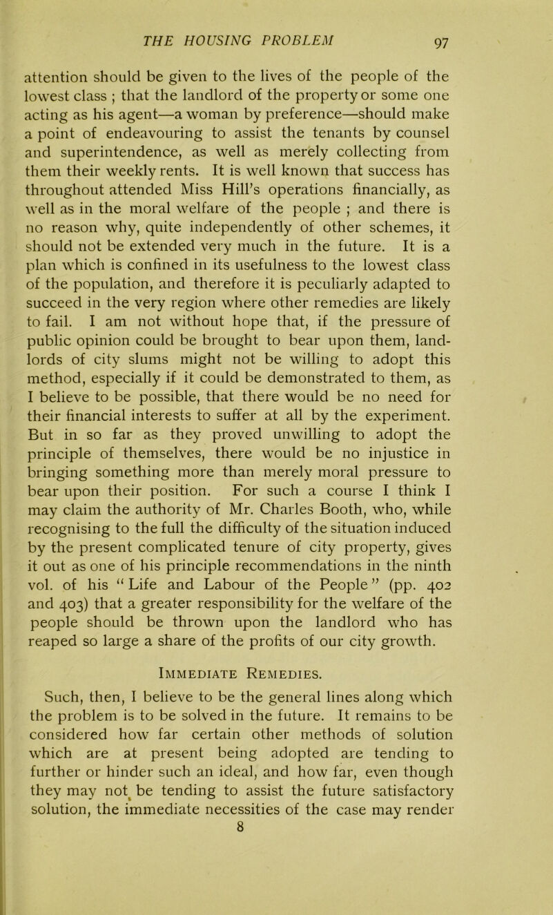 attention should be given to the lives of the people of the lowest class ; that the landlord of the property or some one acting as his agent—a woman by preference—should make a point of endeavouring to assist the tenants by counsel and superintendence, as well as merely collecting from them their weekly rents. It is well known that success has throughout attended Miss Hill’s operations financially, as well as in the moral welfare of the people ; and there is no reason why, quite independently of other schemes, it should not be extended very much in the future. It is a plan which is confined in its usefulness to the lowest class of the population, and therefore it is peculiarly adapted to succeed in the very region where other remedies are likely to fail. I am not without hope that, if the pressure of public opinion could be brought to bear upon them, land- lords of city slums might not be willing to adopt this method, especially if it could be demonstrated to them, as I believe to be possible, that there would be no need for their financial interests to suffer at all by the experiment. But in so far as they proved unwilling to adopt the principle of themselves, there would be no injustice in bringing something more than merely moral pressure to bear upon their position. For such a course I think I may claim the authority of Mr. Charles Booth, who, while recognising to the full the difficulty of the situation induced by the present complicated tenure of city property, gives it out as one of his principle recommendations in the ninth vol. of his “ Life and Labour of the People ” (pp. 402 and 403) that a greater responsibility for the welfare of the people should be thrown upon the landlord who has reaped so large a share of the profits of our city growth. Immediate Remedies. Such, then, I believe to be the general lines along which the problem is to be solved in the future. It remains to be considered how far certain other methods of solution which are at present being adopted are tending to further or hinder such an ideal, and how far, even though they may not be tending to assist the future satisfactory solution, the immediate necessities of the case may render 8