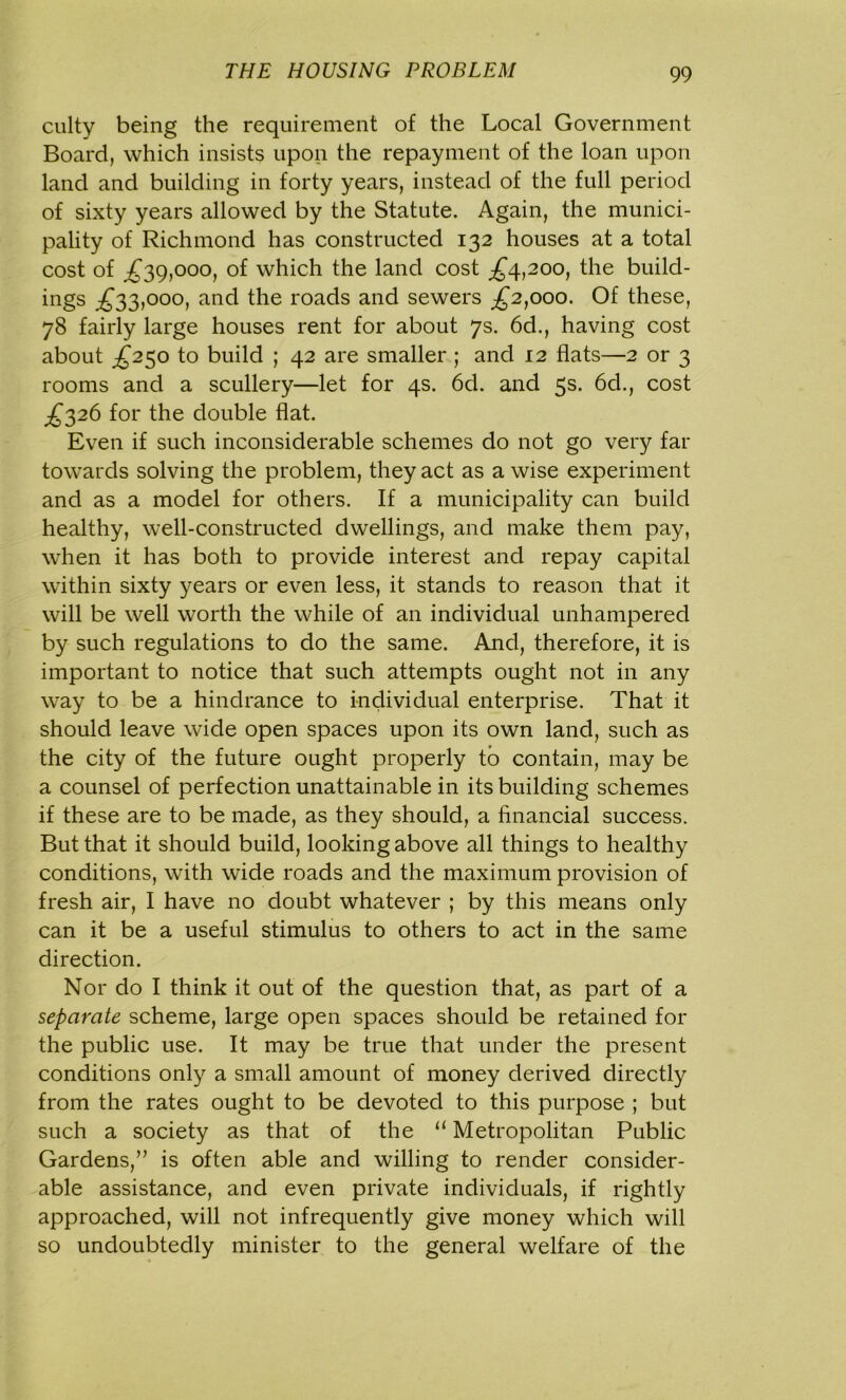 culty being the requirement of the Local Government Board, which insists upon the repayment of the loan upon land and building in forty years, instead of the full period of sixty years allowed by the Statute. Again, the munici- pality of Richmond has constructed 132 houses at a total cost of £39,000, of which the land cost £4,200, the build- ings £33,000, and the roads and sewers £2,000. Of these, 78 fairly large houses rent for about 7s. 6d., having cost about £250 to build ; 42 are smaller ; and 12 flats—2 or 3 rooms and a scullery—let for 4s. 6d. and 5s. 6d., cost £326 for the double flat. Even if such inconsiderable schemes do not go very far towards solving the problem, they act as a wise experiment and as a model for others. If a municipality can build healthy, well-constructed dwellings, and make them pay, when it has both to provide interest and repay capital within sixty years or even less, it stands to reason that it will be well worth the while of an individual unhampered by such regulations to do the same. And, therefore, it is important to notice that such attempts ought not in any way to be a hindrance to individual enterprise. That it should leave wide open spaces upon its own land, such as the city of the future ought properly to contain, may be a counsel of perfection unattainable in its building schemes if these are to be made, as they should, a financial success. But that it should build, looking above all things to healthy conditions, with wide roads and the maximum provision of fresh air, I have no doubt whatever ; by this means only can it be a useful stimulus to others to act in the same direction. Nor do I think it out of the question that, as part of a separate scheme, large open spaces should be retained for the public use. It may be true that under the present conditions only a small amount of money derived directly from the rates ought to be devoted to this purpose ; but such a society as that of the u Metropolitan Public Gardens,” is often able and willing to render consider- able assistance, and even private individuals, if rightly approached, will not infrequently give money which will so undoubtedly minister to the general welfare of the