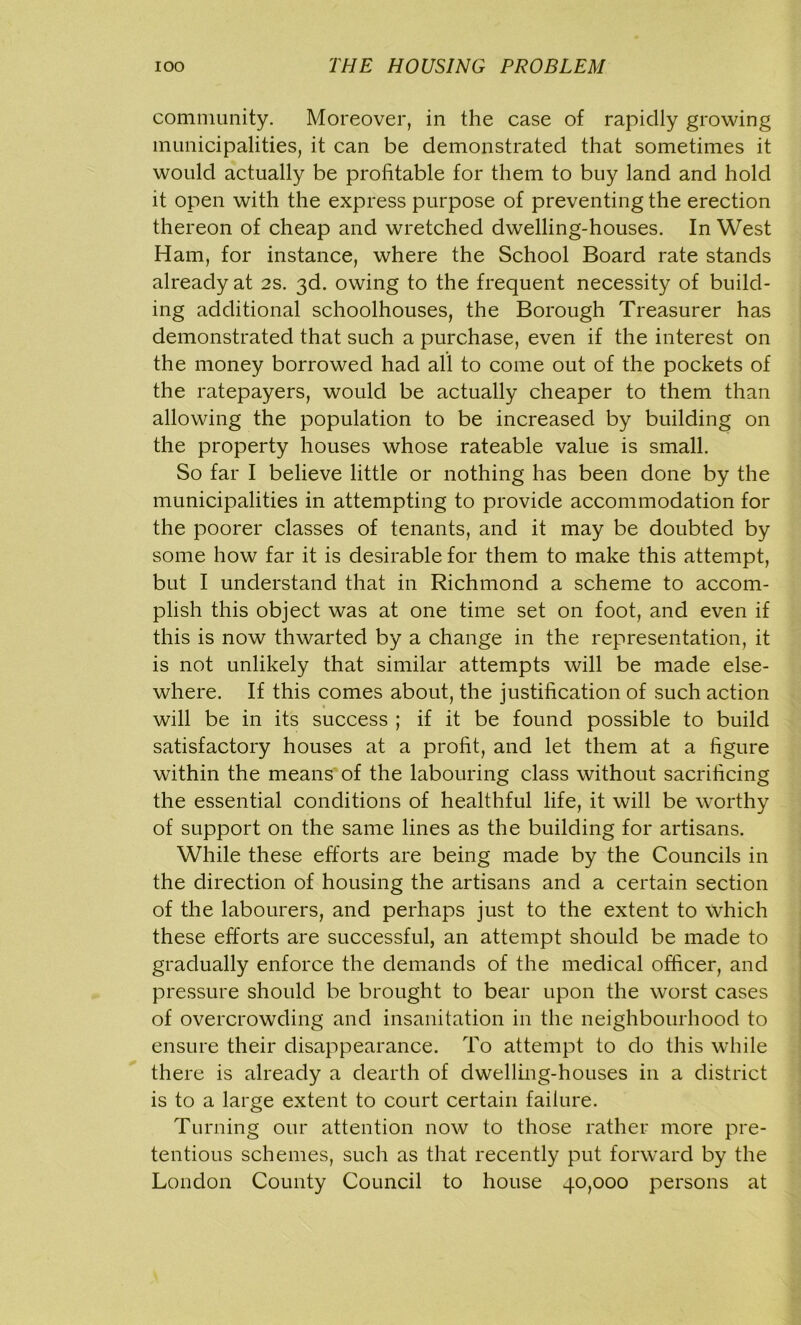 community. Moreover, in the case of rapidly growing municipalities, it can be demonstrated that sometimes it would actually be profitable for them to buy land and hold it open with the express purpose of preventing the erection thereon of cheap and wretched dwelling-houses. In West Ham, for instance, where the School Board rate stands already at 2s. 3d. owing to the frequent necessity of build- ing additional schoolhouses, the Borough Treasurer has demonstrated that such a purchase, even if the interest on the money borrowed had all to come out of the pockets of the ratepayers, would be actually cheaper to them than allowing the population to be increased by building on the property houses whose rateable value is small. So far I believe little or nothing has been done by the municipalities in attempting to provide accommodation for the poorer classes of tenants, and it may be doubted by some how far it is desirable for them to make this attempt, but I understand that in Richmond a scheme to accom- plish this object was at one time set on foot, and even if this is now thwarted by a change in the representation, it is not unlikely that similar attempts will be made else- where. If this comes about, the justification of such action will be in its success ; if it be found possible to build satisfactory houses at a profit, and let them at a figure within the means of the labouring class without sacrificing the essential conditions of healthful life, it will be worthy of support on the same lines as the building for artisans. While these efforts are being made by the Councils in the direction of housing the artisans and a certain section of the labourers, and perhaps just to the extent to which these efforts are successful, an attempt should be made to gradually enforce the demands of the medical officer, and pressure should be brought to bear upon the worst cases of overcrowding and insanitation in the neighbourhood to ensure their disappearance. To attempt to do this while there is already a dearth of dwelling-houses in a district is to a large extent to court certain failure. Turning our attention now to those rather more pre- tentious schemes, such as that recently put forward by the London County Council to house 40,000 persons at
