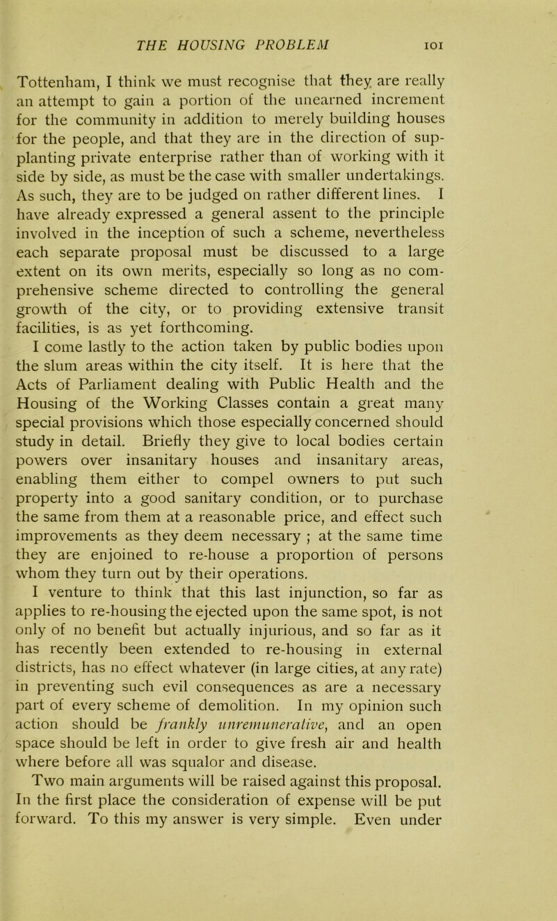Tottenham, I think we must recognise that they are really an attempt to gain a portion of the unearned increment for the community in addition to merely building houses for the people, and that they are in the direction of sup- planting private enterprise rather than of working with it side by side, as must be the case with smaller undertakings. As such, they are to be judged on rather different lines. I have already expressed a general assent to the principle involved in the inception of such a scheme, nevertheless each separate proposal must be discussed to a large extent on its own merits, especially so long as no com- prehensive scheme directed to controlling the general growth of the city, or to providing extensive transit facilities, is as yet forthcoming. I come lastly to the action taken by public bodies upon the slum areas within the city itself. It is here that the Acts of Parliament dealing with Public Health and the Housing of the Working Classes contain a great many special provisions which those especially concerned should study in detail. Briefly they give to local bodies certain powers over insanitary houses and insanitary areas, enabling them either to compel owners to put such property into a good sanitary condition, or to purchase the same from them at a reasonable price, and effect such improvements as they deem necessary ; at the same time they are enjoined to re-house a proportion of persons whom they turn out by their operations. I venture to think that this last injunction, so far as applies to re-housing the ejected upon the same spot, is not only of no benefit but actually injurious, and so far as it has recently been extended to re-housing in external districts, has no effect whatever (in large cities, at any rate) in preventing such evil consequences as are a necessary part of every scheme of demolition. In my opinion such action should be frankly unremunerative, and an open space should be left in order to give fresh air and health where before all was squalor and disease. Two main arguments will be raised against this proposal. In the first place the consideration of expense will be put forward. To this my answer is very simple. Even under