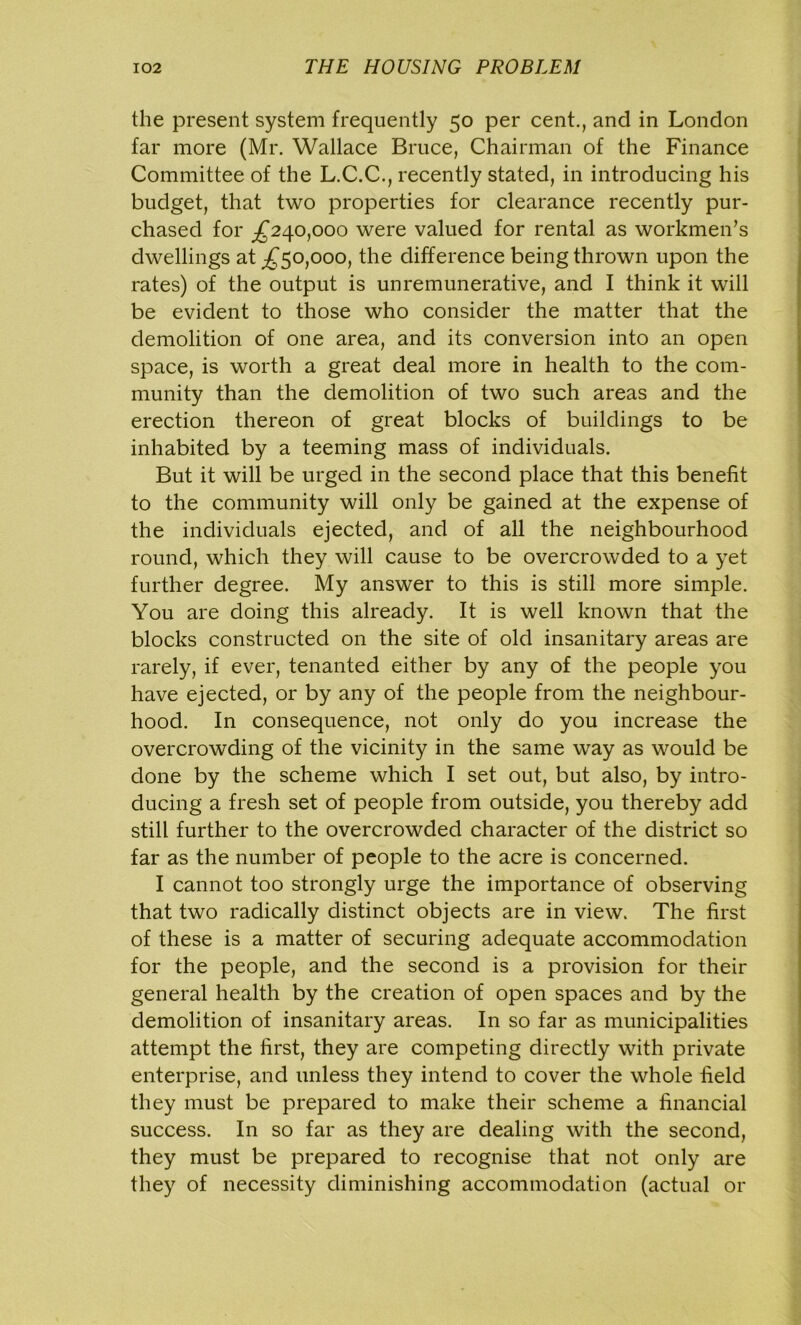 the present system frequently 50 per cent., and in London far more (Mr. Wallace Bruce, Chairman of the Finance Committee of the L.C.C., recently stated, in introducing his budget, that two properties for clearance recently pur- chased for ^240,000 were valued for rental as workmen’s dwellings at ^50,000, the difference being thrown upon the rates) of the output is unremunerative, and I think it will be evident to those who consider the matter that the demolition of one area, and its conversion into an open space, is worth a great deal more in health to the com- munity than the demolition of two such areas and the erection thereon of great blocks of buildings to be inhabited by a teeming mass of individuals. But it will be urged in the second place that this benefit to the community will only be gained at the expense of the individuals ejected, and of all the neighbourhood round, which they will cause to be overcrowded to a yet further degree. My answer to this is still more simple. You are doing this already. It is well known that the blocks constructed on the site of old insanitary areas are rarely, if ever, tenanted either by any of the people you have ejected, or by any of the people from the neighbour- hood. In consequence, not only do you increase the overcrowding of the vicinity in the same way as would be done by the scheme which I set out, but also, by intro- ducing a fresh set of people from outside, you thereby add still further to the overcrowded character of the district so far as the number of people to the acre is concerned. I cannot too strongly urge the importance of observing that two radically distinct objects are in view. The first of these is a matter of securing adequate accommodation for the people, and the second is a provision for their general health by the creation of open spaces and by the demolition of insanitary areas. In so far as municipalities attempt the first, they are competing directly with private enterprise, and unless they intend to cover the whole field they must be prepared to make their scheme a financial success. In so far as they are dealing with the second, they must be prepared to recognise that not only are they of necessity diminishing accommodation (actual or