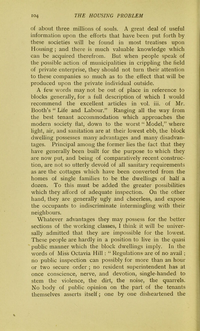 of about three millions of souls. A great deal of useful information upon the efforts that have been put forth by these societies will be found in most treatises upon Housing ; and there is much valuable knowledge which can be acquired therefrom. But when people speak of the possible action of municipalities in crippling the field of private enterprise, they should not turn their attention to these companies so much as to the effect that will be produced upon the private individual outside. A few words may not be out of place in reference to blocks generally, for a full description of which I would recommend the excellent articles in vol. iii. of Mr. Booth’s “ Life and Labour.” Ranging all the way from the best tenant accommodation which approaches the modern society flat, down to the worst “ Model,” where light, air, and sanitation are at their lowest ebb, the block dwelling possesses many advantages and many disadvan- tages. Principal among the former lies the fact that they have generally been built for the purpose to which they are now put, and being of comparatively recent construc- tion, are not so utterly devoid of all sanitary requirements as are the cottages which have been converted from the homes of single families to be the dwellings of half a dozen. To this must be added the greater possibilities which they afford of adequate inspection. On the other hand, they are generally ugly and cheerless, and expose the occupants to indiscriminate intermingling with their neighbours. Whatever advantages they may possess for the better sections of the working classes, I think it will be univer- sally admitted that they are impossible for the lowest. These people are hardly in a position to live in the quasi public manner which the block dwellings imply. In the words of Miss Octavia Hill : “ Regulations are of no avail ; no public inspection can possibly for more than an hour or two secure order ; no resident superintendent has at once conscience, nerve, and devotion, single-handed to stem the violence, the dirt, the noise, the quarrels. No body of public opinion on the part of the tenants themselves asserts itself; one by one disheartened the