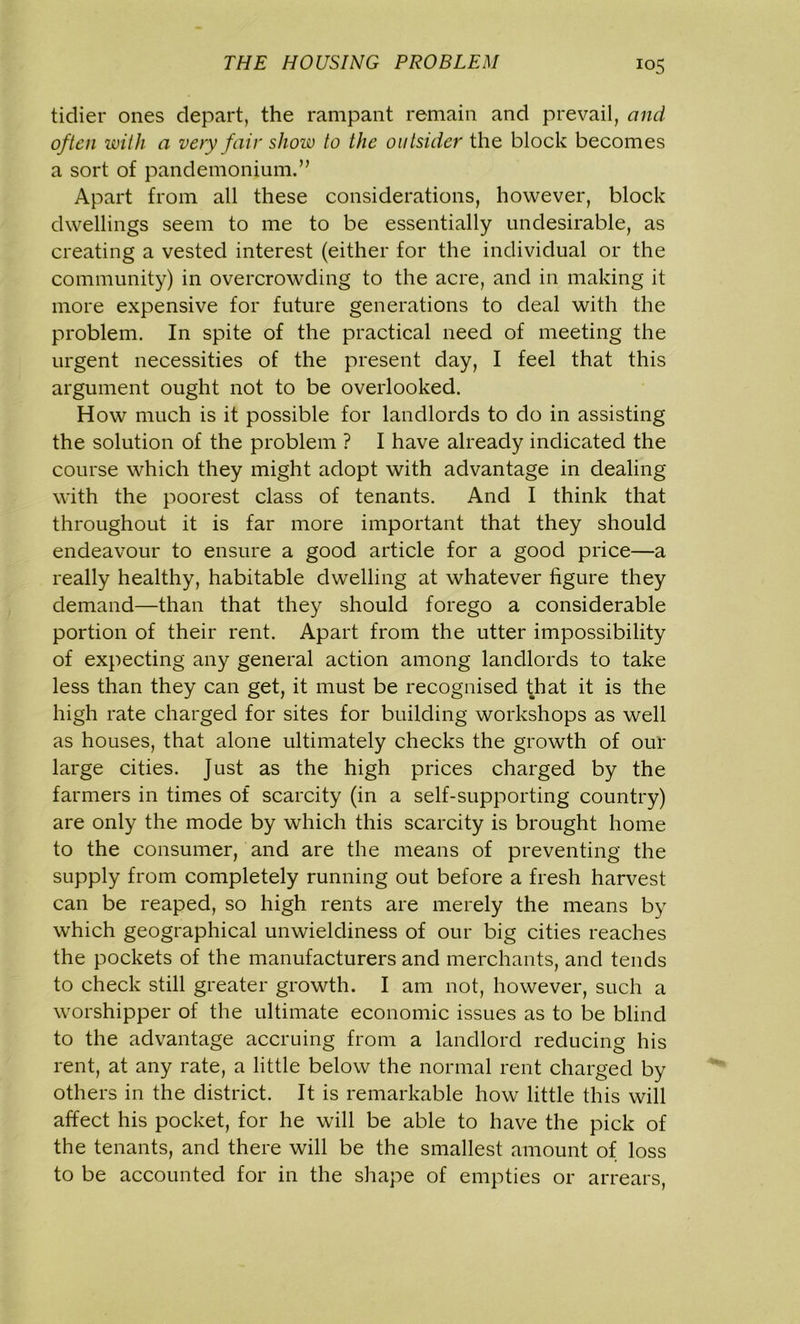 tidier ones depart, the rampant remain and prevail, and often with a very fair show to the outsider the block becomes a sort of pandemonium.” Apart from all these considerations, however, block dwellings seem to me to be essentially undesirable, as creating a vested interest (either for the individual or the community) in overcrowding to the acre, and in making it more expensive for future generations to deal with the problem. In spite of the practical need of meeting the urgent necessities of the present day, I feel that this argument ought not to be overlooked. How much is it possible for landlords to do in assisting the solution of the problem ? I have already indicated the course which they might adopt with advantage in dealing with the poorest class of tenants. And I think that throughout it is far more important that they should endeavour to ensure a good article for a good price—a really healthy, habitable dwelling at whatever figure they demand—than that they should forego a considerable portion of their rent. Apart from the utter impossibility of expecting any general action among landlords to take less than they can get, it must be recognised that it is the high rate charged for sites for building workshops as well as houses, that alone ultimately checks the growth of our large cities, just as the high prices charged by the farmers in times of scarcity (in a self-supporting country) are only the mode by which this scarcity is brought home to the consumer, and are the means of preventing the supply from completely running out before a fresh harvest can be reaped, so high rents are merely the means by which geographical unwieldiness of our big cities reaches the pockets of the manufacturers and merchants, and tends to check still greater growth. I am not, however, such a worshipper of the ultimate economic issues as to be blind to the advantage accruing from a landlord reducing his rent, at any rate, a little below the normal rent charged by others in the district. It is remarkable how little this will affect his pocket, for he will be able to have the pick of the tenants, and there will be the smallest amount of loss to be accounted for in the shape of empties or arrears,