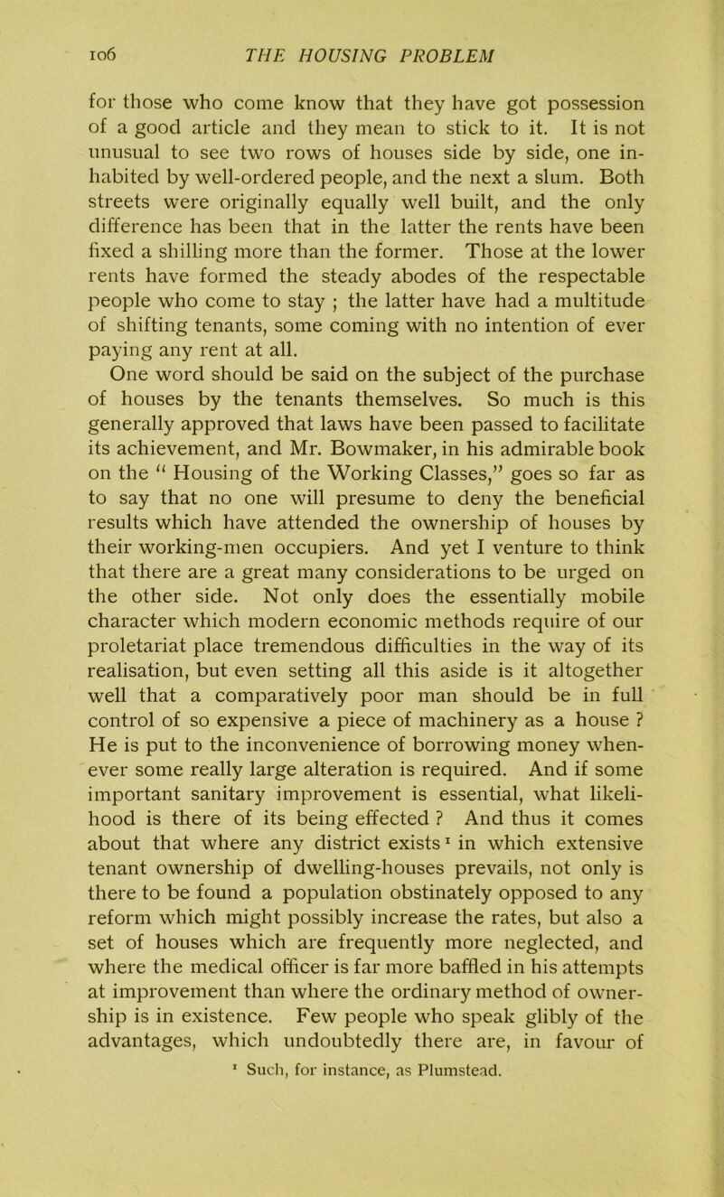 for those who come know that they have got possession of a good article and they mean to stick to it. It is not unusual to see two rows of houses side by side, one in- habited by well-ordered people, and the next a slum. Both streets were originally equally well built, and the only difference has been that in the latter the rents have been fixed a shilling more than the former. Those at the lower rents have formed the steady abodes of the respectable people who come to stay ; the latter have had a multitude of shifting tenants, some coming with no intention of ever paying any rent at all. One word should be said on the subject of the purchase of houses by the tenants themselves. So much is this generally approved that laws have been passed to facilitate its achievement, and Mr. Bowmaker, in his admirable book on the 11 Housing of the Working Classes,” goes so far as to say that no one will presume to deny the beneficial results which have attended the ownership of houses by their working-men occupiers. And yet I venture to think that there are a great many considerations to be urged on the other side. Not only does the essentially mobile character which modern economic methods require of our proletariat place tremendous difficulties in the way of its realisation, but even setting all this aside is it altogether well that a comparatively poor man should be in full control of so expensive a piece of machinery as a house ? He is put to the inconvenience of borrowing money when- ever some really large alteration is required. And if some important sanitary improvement is essential, what likeli- hood is there of its being effected ? And thus it comes about that where any district exists1 in which extensive tenant ownership of dwelling-houses prevails, not only is there to be found a population obstinately opposed to any reform which might possibly increase the rates, but also a set of houses which are frequently more neglected, and where the medical officer is far more baffled in his attempts at improvement than where the ordinary method of owner- ship is in existence. Few people who speak glibly of the advantages, which undoubtedly there are, in favour of 1 Such, for instance, as Plumstead.