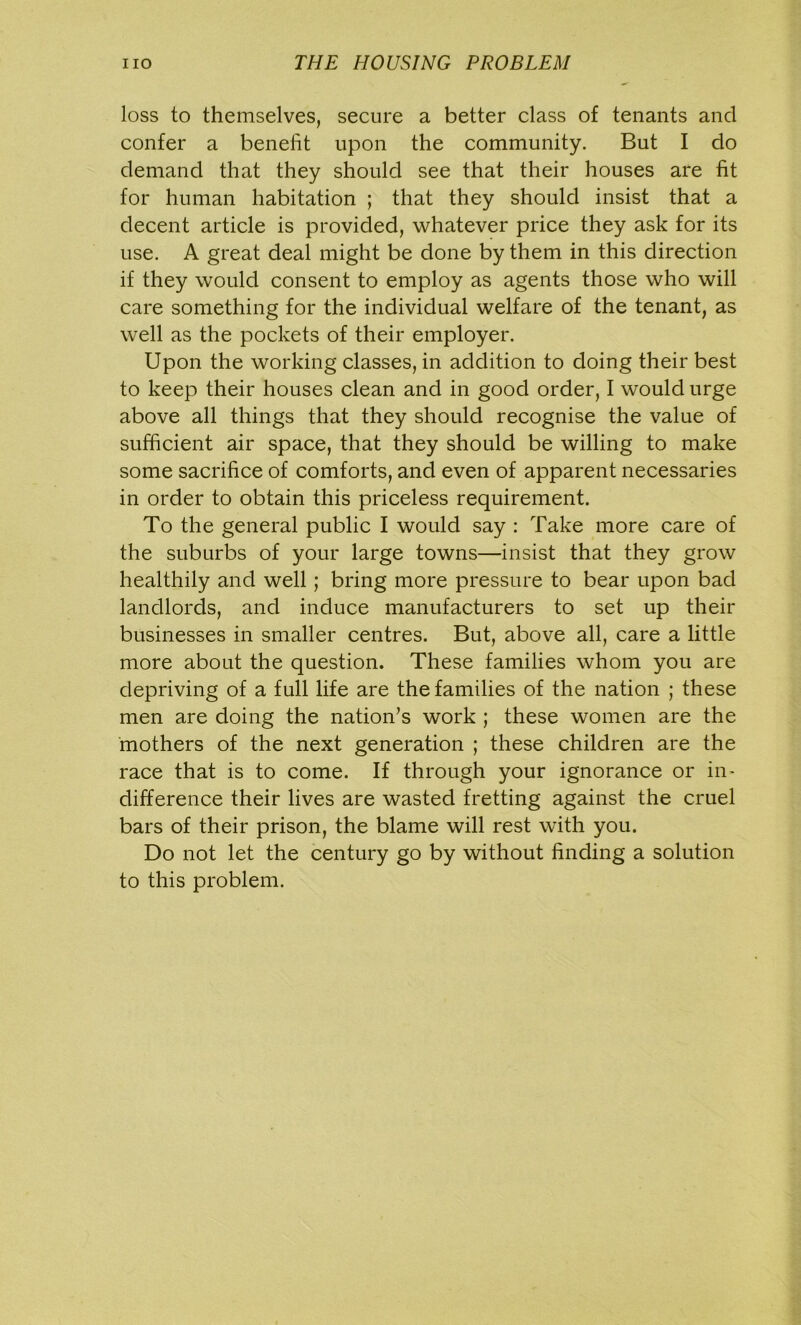 loss to themselves, secure a better class of tenants and confer a benefit upon the community. But I do demand that they should see that their houses are fit for human habitation ; that they should insist that a decent article is provided, whatever price they ask for its use. A great deal might be done by them in this direction if they would consent to employ as agents those who will care something for the individual welfare of the tenant, as well as the pockets of their employer. Upon the working classes, in addition to doing their best to keep their houses clean and in good order, I would urge above all things that they should recognise the value of sufficient air space, that they should be willing to make some sacrifice of comforts, and even of apparent necessaries in order to obtain this priceless requirement. To the general public I would say : Take more care of the suburbs of your large towns—insist that they grow healthily and well; bring more pressure to bear upon bad landlords, and induce manufacturers to set up their businesses in smaller centres. But, above all, care a little more about the question. These families whom you are depriving of a full life are the families of the nation ; these men are doing the nation’s work ; these women are the mothers of the next generation ; these children are the race that is to come. If through your ignorance or in- difference their lives are wasted fretting against the cruel bars of their prison, the blame will rest with you. Do not let the century go by without finding a solution to this problem.